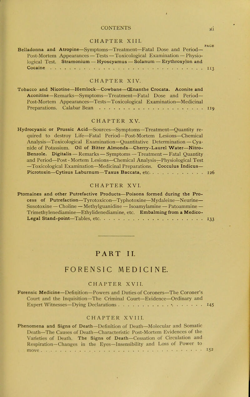 CHAPTER XIII. PAGE Belladonna and Atropine—Symptoms—Treatment—Fatal Dose and Period— Post-Mortem Appearances — Tests — Toxicological Examination — Physio- logical Test. Stramonium — Hyoscyamus — Solanum — Erythroxylon and Cocaine 113 CHAPTER XIV. Tobacco and Nicotine—Hemlock—Cowbane—CEnanthe Crocata. Aconite and Aconitine—Remarks—Symptoms—Treatment—Fatal Dose and Period— Post-Mortem Appearances—Tests—Toxicological Examination—Medicinal Preparations. Calabar Bean 119 CHAPTER XV. Hydrocyanic or Prussic Acid—Sources—Symptoms—Treatment—Quantity re- quired to destroy Life—Fatal Period—Post-Mortem Lesions—Chemical Analysis—Toxicological Examination—Quantitative Determination — Cya- nide of Potassium. Oil of Bitter Almonds—Cherry-Laurel Water—Nitro- Benzole. Digitalis — Remarks—Symptoms — Treatment — Fatal Quantity and Period—Post - Mortem Lesions—Chemical Analysis—Physiological Test —Toxicological Examination—Medicinal Preparations. Cocculus Indicus— Picrotoxin—Cytisus Laburnum—Taxus Baccata, etc 126 CHAPTER XVL Ptomaines and other Putrefactive Products—Poisons formed during the Pro- cess of Putrefaction—Tyrotoxicon—Typhotoxine—Mydaleine—Neurine— Susotoxine — Choline — Methylguanidine — Isoamylamine — Patoammine — Trimethylenediamine—Ethylidenediamine, etc. Embalming from a Medico- Legal Stand-point—Tables, etc 133 PART II. FORENSIC MEDICINE. CHAPTER XVIL Forensic Medicine—Definition—Powers and Duties of Coroners—The Coroner's Court and the Inquisition—The Criminal Court—Evidence—Ordinary and Expert Witnesses—Dying Declarations *. I45 CHAPTER XVIIL Phenomena and Signs of Death—Definition of Death—Molecular and Somatic Death—The Causes of Death—Characteristic Post-Mortem Evidences of the Varieties of Death. The Signs of Death—Cessation of Circulation and Respiration—Changes in the Eyes—Insensibility and Loss of Power to move '52