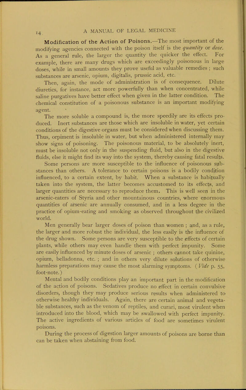 Modification of the Action of Poisons.—The most important of the modifying agencies connected with the poison itself is the quantity or dose. As a general rule, the larger the quantity the quicker the effect. For example, there are many drugs which are exceedingly poisonous in large doses, while in small amounts they prove useful as valuable remedies ; such substances are arsenic, opium, digitalis, prussic acid, etc. Then, again, the mode of administration is of consequence. Dilute diuretics, for instance, act more powerfully than when concentrated, while saline purgatives have better effect when given in the latter condition. The chemical constitution of a poisonous substance is an important modifying agent. The more soluble a compound is, the more speedily are its effects pro- duced. Inert substances are those which are insoluble in water, yet certain conditions of the digestive organs must be considered when discussing them. Thus, orpiment is insoluble in water, but when administered internally may show signs of poisoning. The poisonous material, to be absolutely inert, must be insoluble not only in the suspending fluid, but also in the digestive fluids, else it might find its way into the system, thereby causing fatal results. Some persons are more susceptible to the influence of poisonous sub- stances than others. A tolerance to certain poisons is a bodily condition influenced, to a certain extent, by habit. When a substance is habitually taken into the system, the latter becomes accustomed to its effects, and larger quantities are necessary to reproduce them. This is well seen in the arsenic-eaters of Styria and other mountainous countries, where enormous quantities of arsenic are annually consumed, and in a less degree in the practice of opium-eating and smoking as observed throughout the civilized world. Men generally bear larger doses of poison than women ; and, as a rule, the larger and more robust the individual, the less easily is the influence of the drug shown. Some persons are very susceptible to the effects of certain plants, while others may even handle them with perfect impunity. Some are easily influenced by minute doses of arsenic ; others cannot take quinine, opium, belladonna, etc. ; and in others very dilute solutions of otherwise harmless preparations may cause the most alarming symptoms. ( Vide p. 55, foot-note.) Mental and bodily conditions play an important part in the modification of the action of poisons. Sedatives produce no effect in certain convulsive disorders, though they may produce serious results when administered to otherwise healthy individuals. Again, there are certain animal and vegeta- ble substances, such as the venom of reptiles, and curari, most virulent when introduced into the blood, which may be swallowed with perfect impunity. The active ingredients of various articles of food are sometimes virulent poisons. During the process of digestion larger amounts of poisons are borne than can be taken when abstaining from food.