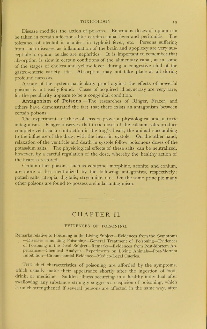 Disease modifies the action of poisons. Enormous doses of opium can be taken in certain affections like cerebro-spinal fever and peritonitis. The tolerance of alcohol is manifest in typhoid fever, etc. Persons suffering from such diseases as inflammation of the brain and apoplexy are very sus- ceptible to opium, as also are nephritics. It is important to remember that absorption is slow in certain conditions of the alimentary canal, as in some of the stages of cholera and yellow fever, during a congestive chill of the gastro-enteric variety, etc. Absorption may not take place at all during profound narcosis. A state of the system particularly proof against the effects of powerful poisons is not easily found. Cases of acquired idiosyncrasy are very rare, for the peculiarity appears to be a congenital condition. Antagonism of Poisons.—The researches of Ringer, Frazer, and others have demonstrated the fact that there exists an antagonism between certain poisons. The experiments of these observers prove a physiological and a toxic antagonism. Ringer observes that toxic doses of the calcium salts produce complete ventricular contraction in the frog's heart, the animal succumbing to the influence of the drug, with the heart in systole. On the other hand, relaxation of the ventricle and death in systole follow poisonous doses of the potassium salts. The physiological effects of these salts can be neutralized, however, by a careful regulation of the dose, whereby the healthy action of the heart is restored. Certain other poisons, such as veratrine, morphine, aconite, and conium, are more or less neutralized by the following antagonists, respectively : potash salts, atropia, digitalis, strychnine, etc. On the same principle many other poisons are found to possess a similar antagonism. CHAPTER II. EVIDENCES OF POISONING. Remarks relative to Poisoning in the Living Subject—Evidences from the Symptoms —Diseases simulating Poisoning—General Treatment of Poisoning—Evidences of Poisoning in the Dead Subject—Remarks—Evidences from Post-Mortem Ap- pearances—Chemical Analysis—Experiments on Living Animals—Post-Mortem Imbibition—Circumstantial Evidence—Medico-Legal Queries. The chief characteristics of poisoning are afforded by the symptoms, which usually make their appearance shortly after the ingestion of food, drink, or medicine. Sudden illness occurring in a healthy individual after swallowing any substance strongly suggests a suspicion of poisoning, which is much strengthened if several persons are affected in the same way, after