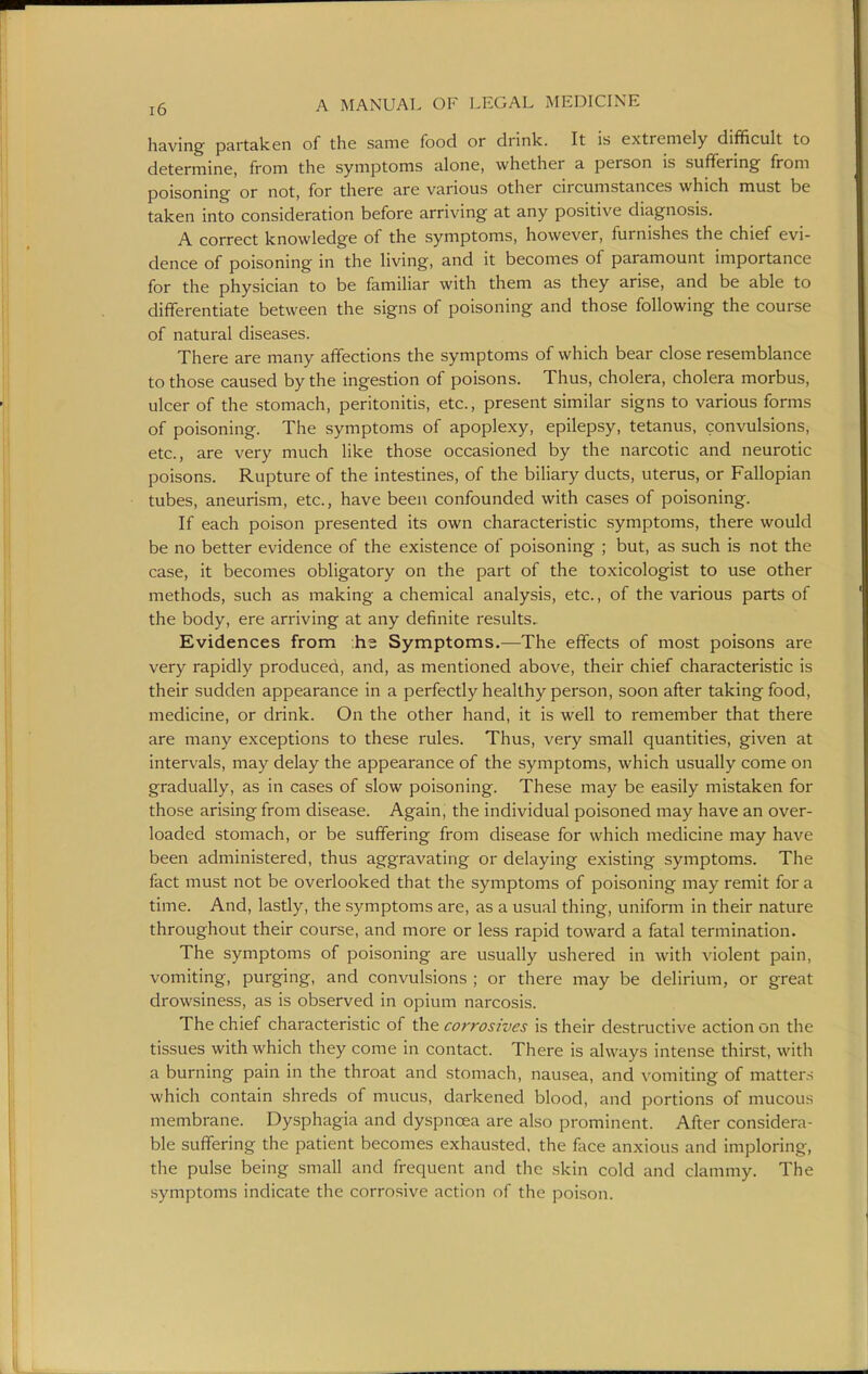 having partaken of the same food or drink. It is extremely difficult to determine, from the symptoms alone, whether a person is sufifering from poisoning or not, for there are various other circumstances which must be taken into consideration before arriving at any positive diagnosis. A correct knowledge of the symptoms, however, furnishes the chief evi- dence of poisoning in the living, and it becomes of paramount importance for the physician to be familiar with them as they arise, and be able to differentiate between the signs of poisoning and those following the course of natural diseases. There are many affections the symptoms of which bear close resemblance to those caused by the ingestion of poisons. Thus, cholera, cholera morbus, ulcer of the stomach, peritonitis, etc., present similar signs to various forms of poisoning. The symptoms of apoplexy, epilepsy, tetanus, convulsions, etc., are very much like those occasioned by the narcotic and neurotic poisons. Rupture of the intestines, of the biliary ducts, uterus, or Fallopian tubes, aneurism, etc., have been confounded with cases of poisoning. If each poison presented its own characteristic symptoms, there would be no better evidence of the existence of poisoning ; but, as such is not the case, it becomes obligatory on the part of the toxicologist to use other methods, such as making a chemical analysis, etc., of the various parts of the body, ere arriving at any definite results. Evidences from ;hs Symptoms.—The effects of most poisons are very rapidly produced, and, as mentioned above, their chief characteristic is their sudden appearance in a perfectly healthy person, soon after taking food, medicine, or drink. On the other hand, it is well to remember that there are many exceptions to these rules. Thus, very small quantities, given at intervals, may delay the appearance of the symptoms, which usually come on gradually, as in cases of slow poisoning. These may be easily mistaken for those arising from disease. Again, the individual poisoned may have an over- loaded stomach, or be suffering from disease for which medicine may have been administered, thus aggravating or delaying existing symptoms. The fact must not be overlooked that the symptoms of poisoning may remit for a time. And, lastly, the symptoms are, as a usual thing, uniform in their nature throughout their course, and more or less rapid toward a fatal termination. The symptoms of poisoning are usually ushered in with violent pain, vomiting, purging, and convulsions ; or there may be delirium, or great drowsiness, as is observed in opium narcosis. The chief characteristic of the corrosives is their destructive action on the tissues with which they come in contact. There is always intense thirst, with a burning pain in the throat and stomach, nausea, and vomiting of matters which contain shreds of mucus, darkened blood, and portions of mucous membrane. Dysphagia and dyspnoea are also prominent. After considera- ble suffering the patient becomes exhausted, the face anxious and imploring, the pulse being small and frequent and the skin cold and clammy. The symptoms indicate the corrosive action of the poison.