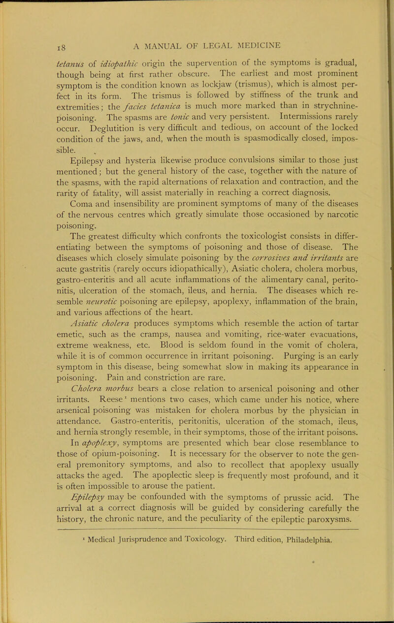 tetanies of idiopathic origin the supervention of the symptoms is gradual, though being at first rather obscure. The earliest and most prominent symptom is the condition known as lockjaw (trismus), which is almost per- fect in its form. The trismus is followed by stiffness of the trunk and extremities; the fades tetanica is much more marked than in strychnine- poisoning. The spasms are tonic and very persistent. Intermissions rarely occur. Deglutition is very difficult and tedious, on account of the locked condition of the jaws, and, when the mouth is spasmodically closed, impos- sible. Epilepsy and hysteria likewise produce convulsions similar to those just mentioned; but the general history of the case, together with the nature of the spasms, with the rapid alternations of relaxation and contraction, and the rarity of fatality, will assist materially in reaching a correct diagnosis. Coma and insensibility are prominent symptoms of many of the diseases of the nervous centres which greatly simulate those occasioned by narcotic poisoning. The greatest difficulty which confronts the toxicologist consists in differ- entiating between the symptoms of poisoning and those of disease. The diseases which closely simulate poisoning by the corrosives and irritants are acute gastritis (rarely occurs idiopathically), Asiatic cholera, cholera morbus, gastro-enteritis and all acute inflammations of the alimentary canal, perito- nitis, ulceration of the stomach, ileus, and hernia. The diseases which re- semble neurotic poisoning are epilepsy, apoplexy, inflammation of the brain, and various affections of the heart. Asiatic cholera produces symptoms which resemble the action of tartar emetic, such as the cramps, nausea and vomiting, rice-water evacuations, extreme weakness, etc. Blood is seldom found in the vomit of cholera, while it is of common occurrence in irritant poisoning. Purging is an early symptom in this disease, being somewhat slow in making its appearance in poisoning. Pain and constriction are rare. Cholera morbus bears a close relation to arsenical poisoning and other irritants. Reese' mentions two cases, which came under his notice, where arsenical poisoning was mistaken for cholera morbus by the physician in attendance. Gastro-enteritis, peritonitis, ulceration of the stomach, ileus, and hernia strongly resemble, in their symptoms, those of the irritant poisons. In apoplexy, symptoms are presented which bear close resemblance to those of opium-poisoning. It is necessary for the observer to note the gen- eral premonitory symptoms, and also to recollect that apoplexy usually attacks the aged. The apoplectic sleep is frequendy most profound, and it is often impossible to arouse the patient. Epilepsy may be confounded with the symptoms of prussic acid. The arrival at a correct diagnosis will be guided by considering carefully the history, the chronic nature, and the peculiarity of the epileptic paroxysms. ■ Medical Jurisprudence and Toxicology. Third edition, Philadelphia.