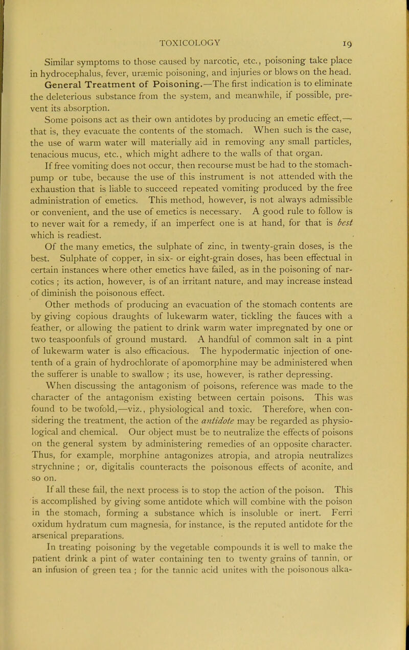 Similar symptoms to those caused by narcotic, etc., poisoning take place in hydrocephalus, fever, uraemic poisoning, and injuries or blows on the head. General Treatment of Poisoning,—The first indication is to eliminate the deleterious substance from the system, and meanwhile, if possible, pre- vent its absorption. Some poisons act as their own antidotes by producing an emetic effect,—■ that is, they evacuate the contents of the stomach. When such is the case, the use of warm water will materially aid in removing any small particles, tenacious mucus, etc., which might adhere to the walls of that organ. If free vomiting does not occur, then recourse must be had to the stomach- pump or tube, because the use of this instrument is not attended with the exhaustion that is liable to succeed repeated vomiting produced by the free administration of emetics. This method, however, is not always admissible or convenient, and the use of emetics is necessary. A good rule to follow is to never wait for a remedy, if an imperfect one is at hand, for that is best which is readiest. Of the many emetics, the sulphate of zinc, in twenty-grain doses, is the best. Sulphate of copper, in six- or eight-grain doses, has been effectual in certain instances where other emetics have failed, as in the poisoning of nar- cotics ; its action, however, is of an irritant nature, and may increase instead of diminish the poisonous effect. Other methods of producing an evacuation of the stomach contents are by giving copious draughts of lukewarm water, tickling the fauces with a feather, or allowing the patient to drink warm water impregnated by one or two teaspoonfuls of ground mustard. A handful of common salt in a pint of lukewarm water is also efficacious. The hypodermatic injection of one- tenth of a grain of hydrochlorate of apomorphine may be administered when the sufferer is unable to swallow ; its use, however, is rather depressing. When discussing the antagonism of poisons, reference was made to the character of the antagonism existing between certain poisons. This was found to be twofold,—viz., physiological and toxic. Therefore, when con- sidering the treatment, the action of the antidote may be regarded as physio- logical and chemical. Our object must be to neutralize the effects of poisons on the general system by administering remedies of an opposite character. Thus, for example, morphine antagonizes atropia, and atropia neutralizes strychnine ; or, digitalis counteracts the poisonous effects of aconite, and so on. If all these fail, the next process is to stop the action of the poison. This is accomplished by giving some antidote which will combine with the poison in the stomach, forming a substance which is insoluble or inert. Ferri oxidum hydratum cum magnesia, for instance, is the reputed antidote for the arsenical preparations. In treating poisoning by the vegetable compounds it is well to make the patient drink a pint of water containing ten to twenty grains of tannin, or an infusion of green tea ; for the tannic acid unites with the poisonous alka-