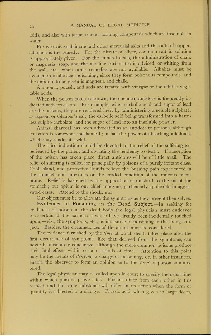 loidi, and also with tartar emetic, forming compounds which are insoluble in water. For corrosive sublimate and other mercurial salts and the salts of copper, albumen is the remedy. For the nitrate of silver, common salt in solution is appropriately given. For the mineral acids, the administration of chalk or magnesia, soap, and the alkaline carbonates is advised, or whiting from the wall, etc., when other remedies are not available. Alkalies must be avoided in oxalic-acid-poisoning, since they form poisonous compounds, and the antidote to be given is magnesia and chalk. Ammonia, potash, and soda are treated with vinegar or the diluted vege- table acids. When the poison taken is known, the chemical antidote is frequently in- dicated with precision. For example, when carbohc acid and sugar of lead are the poisons, they are rendered inert by administering a soluble sulphate, as Epsom or Glauber's salt, the carbolic acid being transformed into a harm- less sulpho-carbolate, and the sugar of lead into an insoluble powder. Animal charcoal has been advocated as an antidote to poisons, although its action is somewhat mechanical ; it has the power of absorbing alkaloids, which may render it useful. The third indication should be devoted to the relief of the suffering ex- perienced by the patient and obviating the tendency to death. If absorption of the poison has taken place, direct antidotes will be of little avail. The relief of suffering is called for principally by poisons of a purely irritant class. Cool, bland, and protective liquids relieve the burning pain experienced in the stomach and intestines or the eroded condition of the mucous mem- brane. Relief is hastened by the application of mustard to the pit of the stomach ; but opium is our chief anodyne, particularly applicable in aggra- vated cases. Attend to the shock, etc. Our object must be to alleviate the symptoms as they present themselves. Evidences of Poisoning in the Dead Subject.—In seeking for evidences of poison in the dead body the legal physician must endeavor to ascertain all the particulars which have already been incidentally touched upon,—viz., the symptoms, etc., as indicative of poisoning in the living sub- ject. Besides, the circumstances of the attack must be considered. The evidence furnished by the time at which death takes place after the first occurrence of symptoms, like that derived from the symptoms, can never be absolutely conclusive, although the more common poisons produce their fatal effects within certain periods of time. Attention to this point may be the means of denying a charge of poisoning, or, in other instances, enable the observer to form an opinion as to the kind of poison adminis- tered. The legal physician may be called upon in court to specify the usual time within which poisons prove fatal. Poisons differ from each other in this respect, and the same substance will differ in its action when the form or quantity is subjected to a change. Prussic acid, w^hen given in large doses,