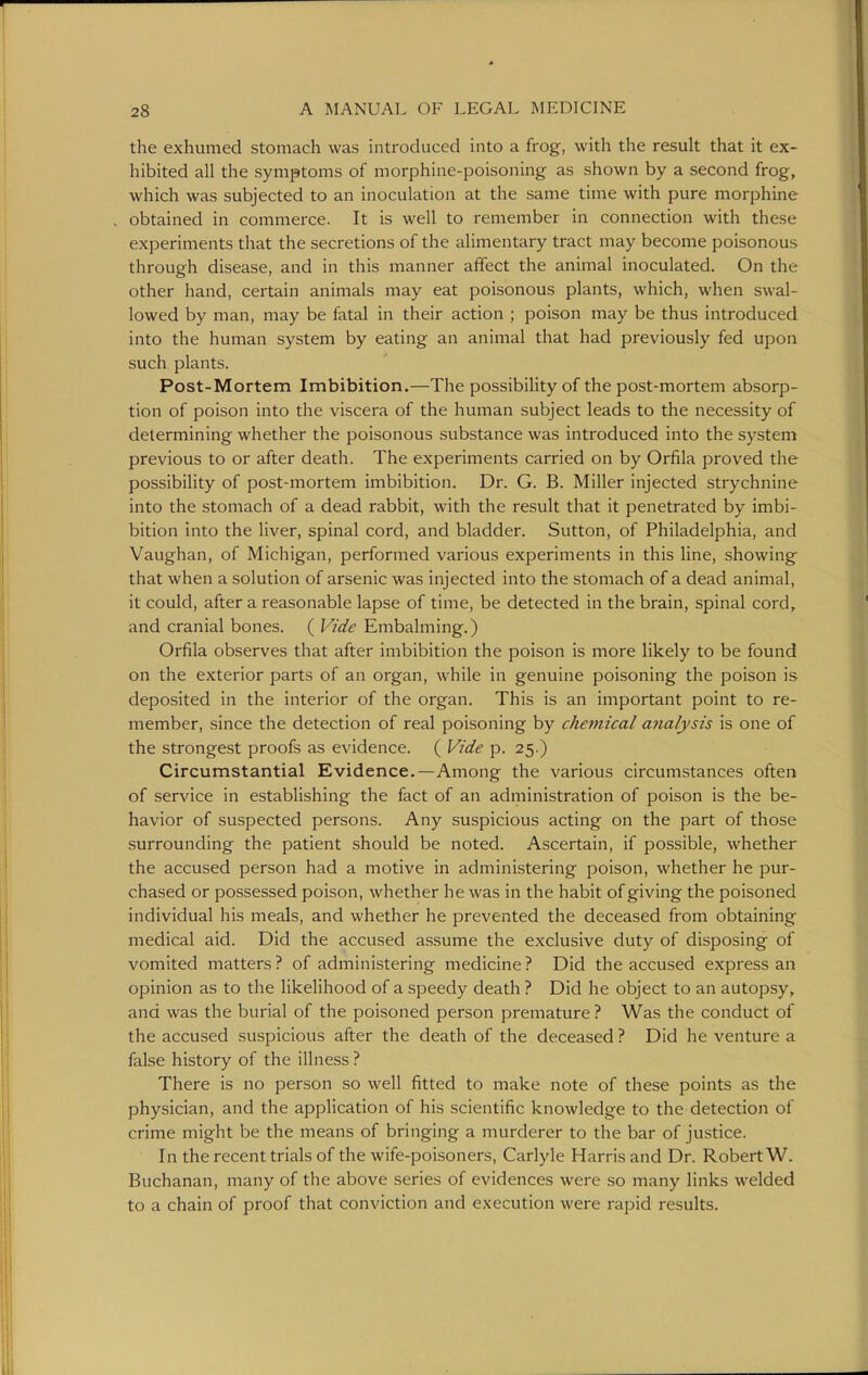 the exhumed stomach was introduced into a frog, with the result that it ex- hibited all the symptoms of morphine-poisoning as shown by a second frog, which was subjected to an inoculation at the same time with pure morphine obtained in commerce. It is well to remember in connection with these experiments that the secretions of the alimentary tract may become poisonous through disease, and in this manner affect the animal inoculated. On the other hand, certain animals may eat poisonous plants, which, when swal- lowed by man, may be fatal in their action ; poison may be thus introduced into the human system by eating an animal that had previously fed upon such plants. Post-Mortem Imbibition.—The possibility of the post-mortem absorp- tion of poison into the viscera of the human subject leads to the necessity of determining whether the poisonous substance was introduced into the system previous to or after death. The experiments carried on by Orfila proved the possibility of post-mortem imbibition. Dr. G. B. Miller injected strychnine into the stomach of a dead rabbit, with the result that it penetrated by imbi- bition into the liver, spinal cord, and bladder. Sutton, of Philadelphia, and Vaughan, of Michigan, performed various experiments in this line, showing that when a solution of arsenic was injected into the stomach of a dead animal, it could, after a reasonable lapse of time, be detected in the brain, spinal cord, and cranial bones. ( Vide Embalming.) Orfila observes that after imbibition the poison is more likely to be found on the exterior parts of an organ, while in genuine poisoning the poison is deposited in the interior of the organ. This is an important point to re- member, since the detection of real poisoning by cheinical analysis is one of the strongest proofs as evidence. ( Vide p. 25.) Circumstantial Evidence.—Among the various circumstances often of service in establishing the fact of an administration of poison is the be- havior of suspected persons. Any suspicious acting on the part of those surrounding the patient should be noted. Ascertain, if possible, whether the accused person had a motive in administering poison, whether he pur- chased or possessed poison, whether he was in the habit of giving the poisoned individual his meals, and whether he prevented the deceased from obtaining medical aid. Did the accused assume the exclusive duty of disposing of vomited matters ? of administering medicine ? Did the accused express an opinion as to the likelihood of a speedy death ? Did he object to an autopsy, and was the burial of the poisoned person premature ? Was the conduct of the accused suspicious after the death of the deceased ? Did he venture a false history of the illness ? There is no person so well fitted to make note of these points as the physician, and the application of his scientific knowledge to the detection of crime might be the means of bringing a murderer to the bar of justice. In the recent trials of the wife-poisoners, Carlyle Harris and Dr. Robert W. Buchanan, many of the above series of evidences were so many links welded to a chain of proof that conviction and execution were rapid results.