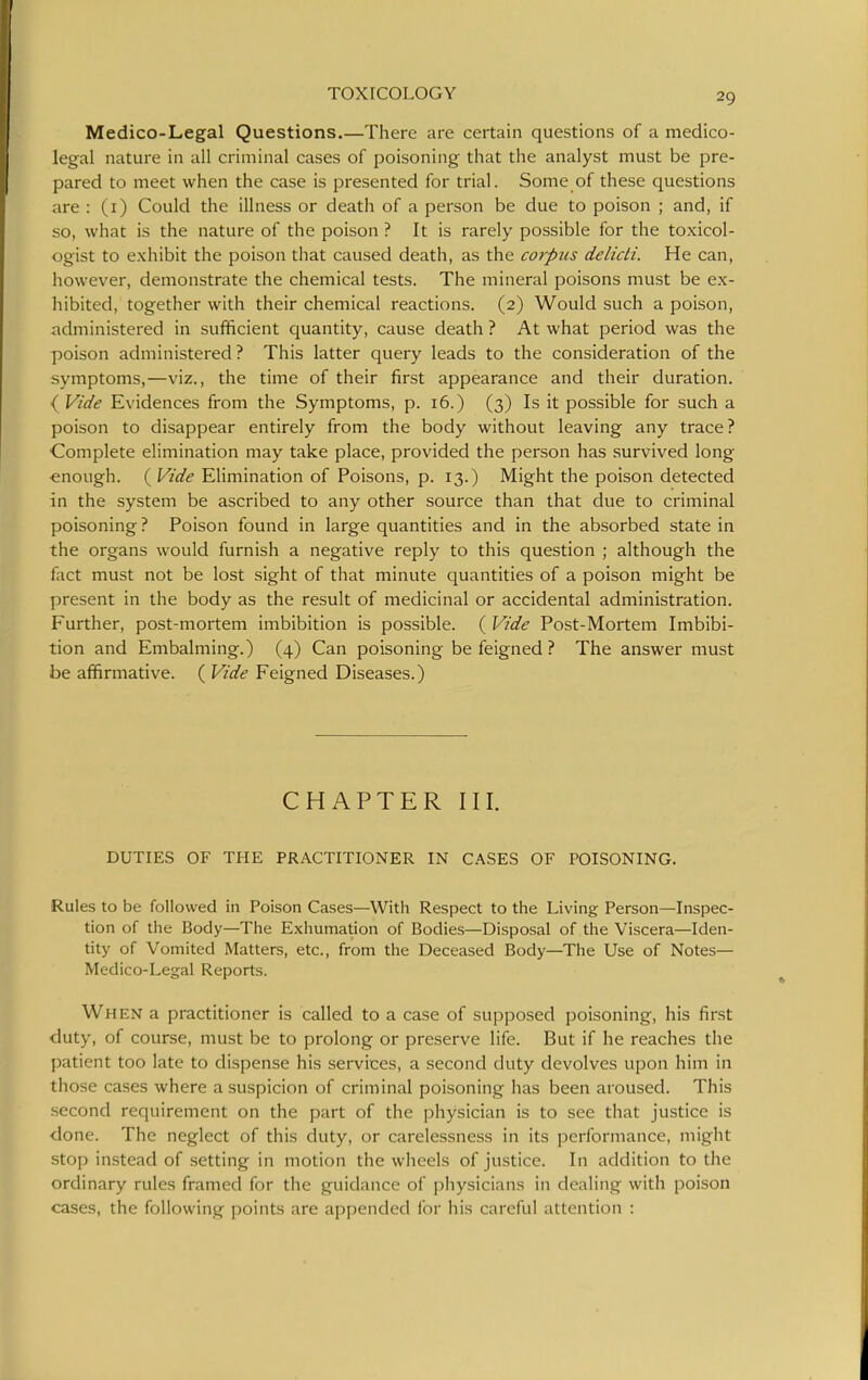 Medico-Legal Questions.—There are certain questions of a medico- legal nature in all criminal cases of poisoning that the analyst must be pre- pared to meet when the case is presented for trial. Some of these questions are : (i) Could the illness or death of a person be due to poison ; and, if so, what is the nature of the poison ? It is rarely possible for the toxicol- ogist to exhibit the poison that caused death, as the corpus delicti. He can, however, demonstrate the chemical tests. The mineral poisons must be ex- hibited, together with their chemical reactions. (2) Would such a poison, administered in sufficient quantity, cause death ? At what period was the poison administered ? This latter query leads to the consideration of the symptoms,—viz., the time of their first appearance and their duration. { Vide Evidences from the Symptoms, p. 16.) (3) Is it possible for such a poison to disappear entirely from the body without leaving any trace? ■Complete elimination may take place, provided the person has survived long enough. ( Vide EHmination of Poisons, p. 13.) Might the poison detected in the system be ascribed to any other source than that due to criminal poisoning ? Poison found in large quantities and in the absorbed state in the organs would furnish a negative reply to this question ; although the fact must not be lost sight of that minute quantities of a poison might be present in the body as the result of medicinal or accidental administration. Further, post-mortem imbibition is possible. ( Vide Post-Mortem Imbibi- tion and Embalming.) (4) Can poisoning be feigned ? The answer must be affirmative. ( Vide Feigned Diseases.) CHAPTER III. DUTIES OF THE PRACTITIONER IN CASES OF POISONING. Rules to be followed in Poison Cases—With Respect to the Living Person—Inspec- tion of the Body—The Exhumation of Bodies—Disposal of the Viscera—Iden- tity of Vomited Matters, etc., from the Deceased Body—The Use of Notes— Medico-Legal Reports. When a practitioner is called to a case of supposed poisoning, his first duty, of course, must be to prolong or preserve life. But if he reaches the patient too late to dispense his services, a second duty devolves upon him in those cases where a suspicion of criminal poisoning has been aroused. This second requirement on the part of the physician is to see that justice is done. The neglect of this duty, or carelessness in its performance, might stop instead of setting in motion the wheels of justice. In addition to the ordinary rules framed for the guidance of physicians in dealing with poison cases, the following points are appended for his careful attention :