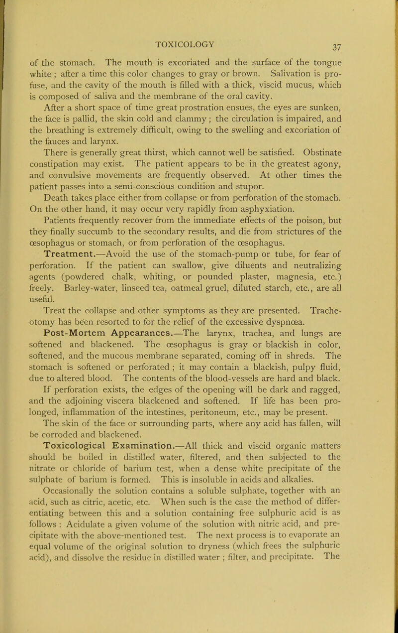 of the stomach. The mouth is excoriated and the surface of the tongue white ; after a time this color changes to gray or brown. SaHvation is pro- fuse, and the cavity of the mouth is filled with a thick, viscid mucus, which is composed of saliva and the membrane of the oral cavity. After a short space of time great prostration ensues, the eyes are sunken, the face is pallid, the skin cold and clammy; the circulation is impaired, and the breathing is extremely difficult, owing to the swelling and excoriation of the fauces and larynx. There is generally great thirst, which cannot well be satisfied. Obstinate constipation may exist. The patient appears to be in the greatest agony, and convulsive movements are frequently observed. At other times the patient passes into a semi-conscious condition and stupor. Death takes place either from collapse or from perforation of the stomach. On the other hand, it may occur very rapidly from asphyxiation. Patients frequently recover from the immediate effects of the poison, but they finally succumb to the secondary results, and die from strictures of the oesophagus or stomach, or from perforation of the oesophagus. Treatment.—Avoid the use of the stomach-pump or tube, for fear of perforation. If the patient can swallow, give diluents and neutralizing agents (powdered chalk, whiting, or pounded plaster, magnesia, etc.) freely. Barley-water, linseed tea, oatmeal gruel, diluted starch, etc., are all useful. Treat the collapse and other symptoms as they are presented. Trache- otomy has been resorted to for the relief of the excessive dyspnoea. Post-Mortem Appearances.—The larynx, trachea, and lungs are softened and blackened. The oesophagus is gray or blackish in color, softened, and the mucous membrane separated, coming off in shreds. The stomach is softened or perforated ; it may contain a blackish, pulpy fluid, due to altered blood. The contents of the blood-vessels are hard and black. If perforation exists, the edges of the opening will be dark and ragged, and the adjoining viscera blackened and softened. If life has been pro- longed, inflammation of the intestines, peritoneum, etc., may be present. The skin of the face or surrounding parts, where any acid has fallen, will be corroded and blackened. Toxicological Examination.—All thick and viscid organic matters should be boiled in distilled water, filtered, and then subjected to the nitrate or chloride of barium test, when a dense white precipitate of the sulphate of barium is formed. This is insoluble in acids and alkalies. Occasionally the solution contains a soluble sulphate, together with an acid, such as citric, acetic, etc. When such is the case the method of differ- entiating between this and a solution containing free sulphuric acid is as follows : Acidulate a given volume of the solution with nitric acid, and pre- cipitate with the above-mentioned test. The next process is to evaporate an equal volume of the original solution to dryness (which frees the sulphuric acid), and di.ssolve the residue in distilled water ; filter, and precipitate. The