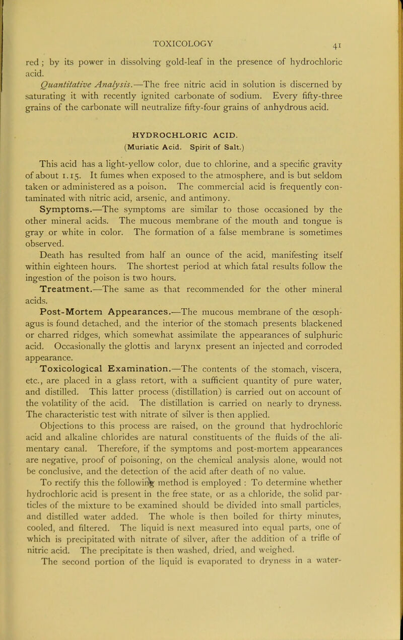 red; by its power in dissolving gold-leaf in the presence of hydrochloric acid. Quantitative Analysis.—The free nitric acid in solution is discerned by saturating it with recently ignited carbonate of sodium. Every fifty-three grains of the carbonate will neutralize fifty-four grains of anhydrous acid. HYDROCHLORIC ACID. (Muriatic Acid. Spirit of Salt.) This acid has a light-yellow color, due to chlorine, and a specific gravity of about 1.15. It fumes when exposed to the atmosphere, and is but seldom taken or administered as a poison. The commercial acid is frequently con- taminated with nitric acid, arsenic, and antimony. Symptoms.—^The symptoms are similar to those occasioned by the other mineral acids. The mucous membrane of the mouth and tongue is gray or white in color. The formation of a false membrane is sometimes observed. Death has resulted from half an ounce of the acid, manifesting itself within eighteen hours. The shortest period at which fatal results follow the ingestion of the poison is two hours. Treatment.—The same as that recommended for the other mineral acids. Post-Mortem Appearances.—The mucous membrane of the oesoph- agus is found detached, and the interior of the stomach presents blackened or charred ridges, which somewhat assimilate the appearances of sulphuric acid. Occasionally the glottis and larynx present an injected and corroded appearance. Toxicological Examination.—The contents of the stomach, viscera, etc., are placed in a glass retort, with a sufficient quantity of pure water, and distilled. This latter process (distillation) is carried out on account of the volatility of the acid. The distillation is carried on nearly to dryness. The characteristic test with nitrate of silver is then applied. Objections to this process are raised, on the ground that hydrochloric acid and alkaline chlorides are natural constituents of the fluids of the ali- mentary canal. Therefore, if the symptoms and post-mortem appearances are negative, proof of poisoning, on the chemical analysis alone, would not be conclusive, and the detection of the acid after death of no value. To rectify this the following method is employed : To determine whether hydrochloric acid is present in the free state, or as a chloride, the solid par- ticles of the mixture to be examined should be divided into small particles, and distilled water added. The whole is then boiled for thirty minutes, cooled, and filtered. The liquid is next measured into equal parts, one of which is precipitated with nitrate of silver, after the addition of a trifle of nitric acid. The precipitate is then washed, dried, and weighed. The second portion of the liquid is evaporated to dryness in a water-