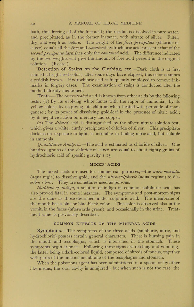 bath, thus freeing all of the free acid ; the residue is dissolved in pure water, and precipitated, as in the former instance, with nitrate of silver. Filter, dry, and weigh as before. The weight of the first precipitate (chloride of silver) equals all the free and combined hydrochloric acid present; that of the second precipitate furnishes only the combined acid. The difference indicated by the two weights will give the amount of free acid present in the original solution. (Reese.) Detection of Stains on the Clothing, etc.—Dark cloth is at first stained a bright-red color ; after some days have elapsed, this color assumes a reddish brown. Hydrochloric acid is frequently employed to remove ink- marks in forgery cases. The examination of staii>s is conducted after the method already mentioned. Tests.—The concentrated acid is known from other acids by the following tests: (i) By its evolving white fumes with the vapor of ammonia ; by its yellow color ; by its giving off chlorine when heated with peroxide of man- ganese ; by its power of dissolving gold-leaf in the presence of nitric acid ; by its negative action on mercury and copper. (2) The diluted acid is distinguished by the silver nitrate solution test, which gives a white, curdy precipitate of chloride of silver. This precipitate darkens on exposure to light, is insoluble in boiling nitric acid, but soluble in ammonia. Quayititative Aiialysis.—The acid is estimated as chloride of silver. One hundred grains of the chloride of silver are equal to about eighty grains of hydrochloric acid of specific gravity 1.15. MIXED ACIDS. The mixed acids are used for commercial purposes,—the nitro-muriatic (aqua regia) to dissolve gold, and the nitro-sulphuric (aqua reginae) to dis- solve silver. They are sometimes used as poisons. Sulphate of indigo, a solution of indigo in common sulphuric acid, has also proved fatal in some instances. The symptoms and post-mortem signs are the same as those described under sulphuric acid. The membrane of the mouth has a blue or blue-black color. This color is observed also in the vomit, in the faeces (afterwards green), and occasionally in the urine. Treat- ment same as previously described. COMMON EFFECTS OF THE MINERAL ACIDS. Symptoms.—The symptoms of the three acids (sulphuric, nitric, and hydrochloric) possess certain general characters. There is burning pain in the mouth and oesophagus, which is intensified in the stomach. These symptoms begin at once. Following these signs are retching and vomiting, the latter being a dark-colored liquid, composed of shreds of mucus, together with parts of the mucous membrane of the oesophagus and stomach. When the poisonous agent has been administered in a spoon, or by other like means, the oral cavity is uninjured ; but when such is not the c-ase, the