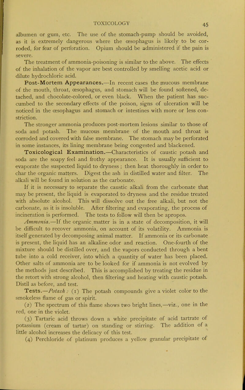 albumen or gum, etc. The use of the stomach-pump should be avoided, as it is extremely dangerous where the oesophagus is likely to be cor- roded, for fear of perforation. Opium should be administered if the pain is severe. The treatment of ammonia-poisoning is similar to the above. The eflfects of the inhalation of the vapor are best controlled by smelling acetic acid or dilute hydrochloric acid. Post-Mortem Appearances.—In recent cases the mucous membrane of the mouth, throat, oesophagus, and stomach will be found softened, de- tached, and chocolate-colored, or even black. When the patient has suc- cumbed to the secondary effects of the poison, signs of ulceration will be noticed in the oesophagus and stomach or intestines with more or less con- striction. The stronger ammonia produces post-mortem lesions similar to those of soda and potash. The mucous membrane of the mouth and throat is corroded and covered with false membrane. The stomach may be perforated in some instances, its lining membrane being congested and blackened. Toxicological Examination.—Characteristics of caustic potash and soda are the soapy feel and frothy appearance. It is usually sufficient to evaporate the suspected liquid to dryness ; then heat thoroughly in order to char the organic matters. Digest the ash in distilled water and filter. The alkali will be found in solution as the carbonate. If it is necessary to separate the caustic alkali from the carbonate that may be present, the liquid is evaporated to dryness and the residue treated with absolute alcohol. This will dissolve out the free alkali, but not the carbonate, as it is insoluble. After filtering and evaporating, the process of incineration is performed. The tests to follow will then be apropos. Ammoyiia.—If the organic matter is in a state of decomposition, it will be difficult to recover ammonia, on account of its volatility. Ammonia is itself generated by decomposing animal matter. If ammonia or its carbonate is present, the liquid has an alkaline odor and reaction. One-fourth of the mixture should be distilled over, and the vapors conducted through a bent tube into a cold receiver, into which a quantity of water has been placed. Other salts of ammonia are to be looked for if ammonia is not evolved by the methods just described. This is accomplished by treating the residue in the retort with strong alcohol, then filtering and heating with caustic potash. Distil as before, and test. Tests.—Potash: (i) The potash compounds give a violet color to the smokeless flame of gas or spirit. (2) The spectrum of this flame shows two bright lines,—viz., one in the red, one in the violet. (3) Tartaric acid throws down a white precipitate of acid tartrate of potassium (cream of tartar) on standing or stirring. The addition of a little alcohol increases the delicacy of this test. (4) Perchloride of platinum produces a yellow granular precipitate of