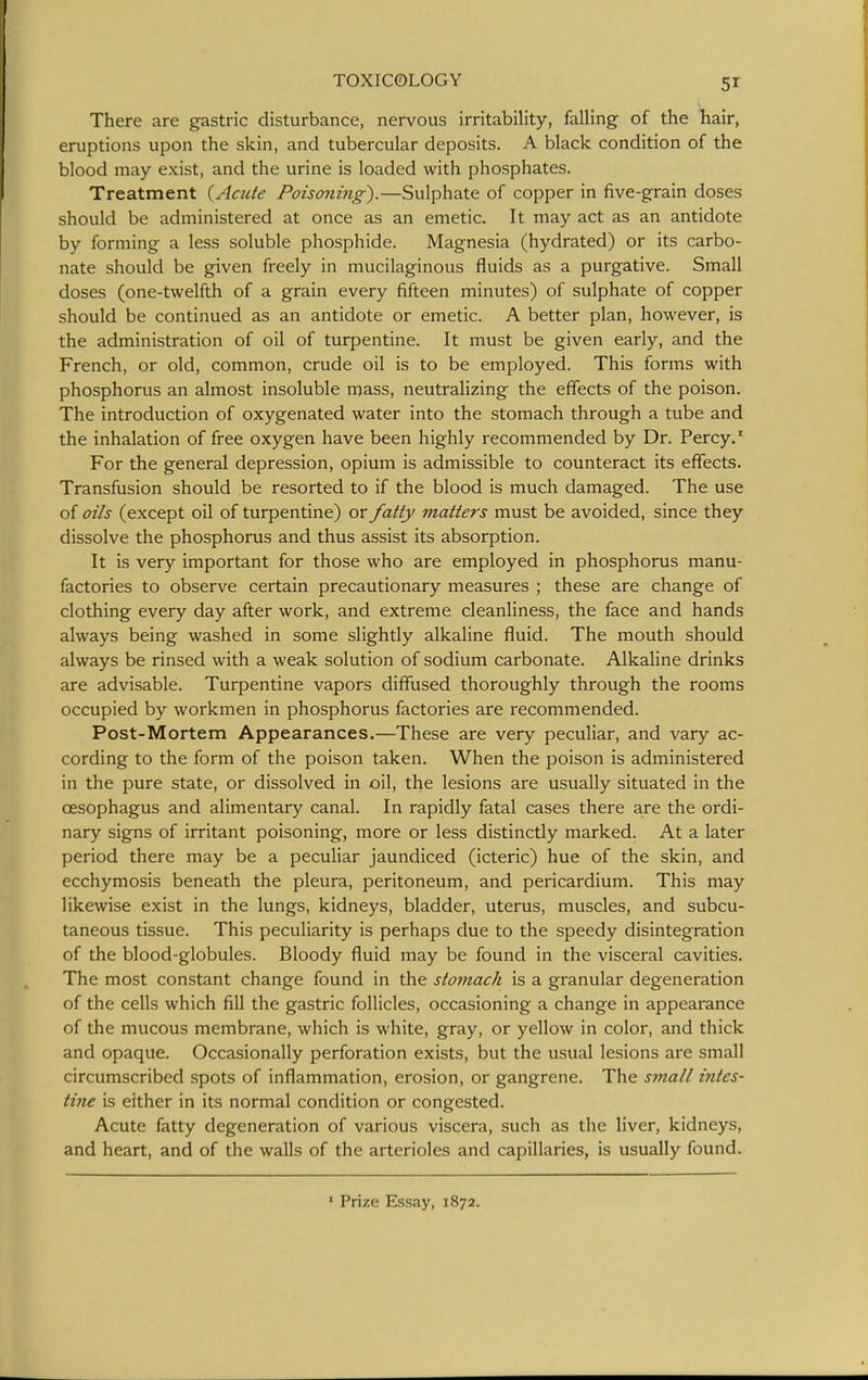There are gastric disturbance, nervous irritability, falling of the hair, eruptions upon the skin, and tubercular deposits. A black condition of the blood may exist, and the urine is loaded with phosphates. Treatment {Acute Poisoning).—Sulphate of copper in five-grain doses should be administered at once as an emetic. It may act as an antidote by forming a less soluble phosphide. Magnesia (hydrated) or its carbo- nate should be given freely in mucilaginous fluids as a purgative. Small doses (one-twelfth of a grain every fifteen minutes) of sulphate of copper should be continued as an antidote or emetic. A better plan, however, is the administration of oil of turpentine. It must be given early, and the French, or old, common, crude oil is to be employed. This forms with phosphorus an almost insoluble mass, neutralizing the effects of the poison. The introduction of oxygenated water into the stomach through a tube and the inhalation of free oxygen have been highly recommended by Dr. Percy.' For the general depression, opium is admissible to counteract its effects. Transfusion should be resorted to if the blood is much damaged. The use of oils (except oil of turpentine) or fatty matters must be avoided, since they dissolve the phosphorus and thus assist its absorption. It is very important for those who are employed in phosphorus manu- factories to observe certain precautionary measures ; these are change of clothing every day after work, and extreme cleanliness, the face and hands always being washed in some slightly alkaline fluid. The mouth should always be rinsed with a weak solution of sodium carbonate. Alkaline drinks are advisable. Turpentine vapors diffused thoroughly through the rooms occupied by workmen in phosphorus factories are recommended. Post-Mortem Appearances.—These are very peculiar, and vary ac- cording to the form of the poison taken. When the poison is administered in the pure state, or dissolved in oil, the lesions are usually situated in the oesophagus and alimentary canal. In rapidly fatal cases there are the ordi- nary signs of irritant poisoning, more or less distinctly marked. At a later period there may be a peculiar jaundiced (icteric) hue of the skin, and ecchymosis beneath the pleura, peritoneum, and pericardium. This may likewise exist in the lungs, kidneys, bladder, uterus, muscles, and subcu- taneous tissue. This peculiarity is perhaps due to the speedy disintegration of the blood-globules. Bloody fluid may be found in the visceral cavities. The most constant change found in the stomach is a granular degeneration of the cells which fill the gastric follicles, occasioning a change in appearance of the mucous membrane, which is white, gray, or yellow in color, and thick and opaque. Occasionally perforation exists, but the usual lesions are small circumscribed spots of inflammation, erosion, or gangrene. The small intes- tine is either in its normal condition or congested. Acute fatty degeneration of various viscera, such as the liver, kidneys, and heart, and of the walls of the arterioles and capillaries, is usually found. ' Prize Essay, 1872.