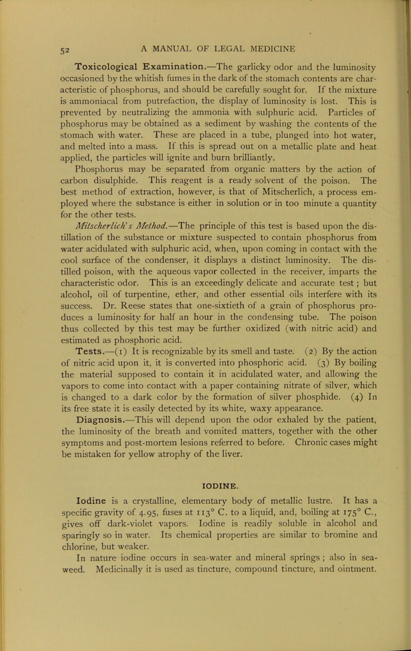 Toxicological Examination.—The garlicky odor and the luminosity- occasioned by the whitish fumes in the dark of the stomach contents are char- acteristic of phosphorus, and should be carefully sought for. If the mixture is ammoniacal from putrefaction, the display of luminosity is lost. This is prevented by neutralizing the ammonia with sulphuric acid. Particles of phosphorus may be obtained as a sediment by washing the contents of the stomach with water. These are placed in a tube, plunged into hot water, and melted into a mass. If this is spread out on a metallic plate and heat applied, the particles will ignite and burn brilliantly. Phosphorus may be separated from organic matters by the action of carbon disulphide. This reagent is a ready solvent of the poison. The best method of extraction, however, is that of Mitscherlich, a process em- ployed where the substance is either in solution or in too minute a quantity for the other tests. Mitscherlich's Method.—The principle of this test is based upon the dis- tillation of the substance or mixture suspected to contain phosphorus from water acidulated with sulphuric acid, when, upon coming in contact with the cool surface of the condenser, it displays a distinct luminosity. The dis- tilled poison, with the aqueous vapor collected in the receiver, imparts the characteristic odor. This is an exceedingly delicate and accurate test; but alcohol, oil of turpentine, ether, and other essential oils interfere with its success. Dr. Reese states that one-sixtieth of a grain of phosphorus pro- duces a luminosity for half an hour in the condensing tube. The poison thus collected by this test may be further oxidized (with nitric acid) and estimated as phosphoric acid. Tests.—(i) It is recognizable by its smell and taste. (2) By the action of nitric acid upon it, it is converted into phosphoric acid. (3) By boiling the material supposed to contain it in acidulated water, and allowing the vapors to come into contact with a paper containing nitrate of silver, which is changed to a dark color by the formation of silver phosphide. (4) In its free state it is easily detected by its white, waxy appearance. Diagnosis.—This will depend upon the odor exhaled by the patient, the luminosity of the breath and vomited matters, together with the other symptoms and post-mortem lesions referred to before. Chronic cases might be mistaken for yellow atrophy of the liver. IODINE. Iodine is a crystalline, elementary body of metallic lustre. It has a specific gravity of 4.95, fuses at 113° C. to a liquid, and, boiling at 175° C, gives off dark-violet vapors. Iodine is readily soluble in alcohol and sparingly so in water. Its chemical properties are similar to bromine and chlorine, but weaker. In nature iodine occurs in sea-water and mineral springs ; also in sea- weed. Medicinally it is used as tincture, compound tincture, and ointment.