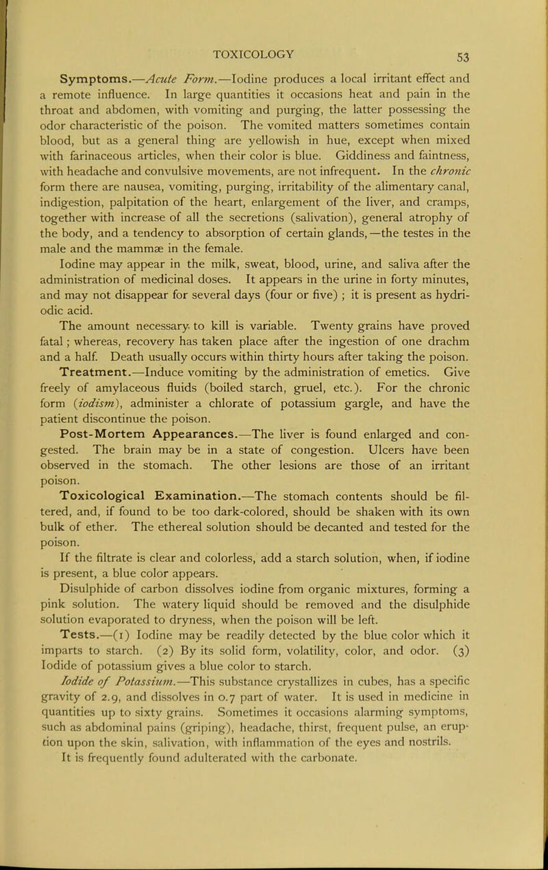 Symptoms.—Acute Form.—Iodine produces a local irritant effect and a remote influence. In large quantities it occasions heat and pain in the throat and abdomen, with vomiting and purging, the latter possessing the odor characteristic of the poison. The vomited matters sometimes contain blood, but as a general thing are yellowish in hue, except when mixed with farinaceous articles, when their color is blue. Giddiness and faintness, with headache and convulsive movements, are not infrequent- In the chronic form there are nausea, vomiting, purging, irritability of the alimentary canal, indigestion, palpitation of the heart, enlargement of the liver, and cramps, together with increase of all the secretions (salivation), general atrophy of the body, and a tendency to absorption of certain glands, —the testes in the male and the mammae in the female. Iodine may appear in the milk, sweat, blood, urine, and saliva after the administration of medicinal doses. It appears in the urine in forty minutes, and may not disappear for several days (four or five) ; it is present as hydri- odic acid. The amount necessary, to kill is variable. Twenty grains have proved fatal; whereas, recovery has taken place after the ingestion of one drachm and a half Death usually occurs within thirty hours after taking the poison. Treatment.—Induce vomiting by the administration of emetics. Give freely of amylaceous fluids (boiled starch, gruel, etc.). For the chronic form (iodism), administer a chlorate of potassium gargle, and have the patient discontinue the poison. Post-Mortem Appearances.—The liver is found enlarged and con- gested. The brain may be in a state of congestion. Ulcers have been observed in the stomach. The other lesions are those of an irritant poison. Toxicological Examination.—The stomach contents should be fil- tered, and, if found to be too dark-colored, should be shaken with its own bulk of ether. The ethereal solution should be decanted and tested for the poison. If the filtrate is clear and colorless, add a starch solution, when, if iodine is present, a blue color appears. Bisulphide of carbon dissolves iodine from organic mixtures, forming a pink solution. The watery liquid should be removed and the disulphide solution evaporated to dryness, when the poison will be left. Tests.—(i) Iodine may be readily detected by the blue color which it imparts to starch. (2) By its solid form, volatility, color, and odor. (3) Iodide of potassium gives a blue color to starch. Iodide of Potassium.—This substance crystallizes in cubes, has a specific gravity of 2.9, and dissolves in 0.7 part of water. It is used in medicine in quantities up to sixty grains. Sometimes it occasions alarming symptoms, such as abdominal pains (griping), headache, thirst, frequent pulse, an erup- tion upon the skin, salivation, with inflammation of the eyes and nostrils. It is frequently found adulterated with the carbonate.