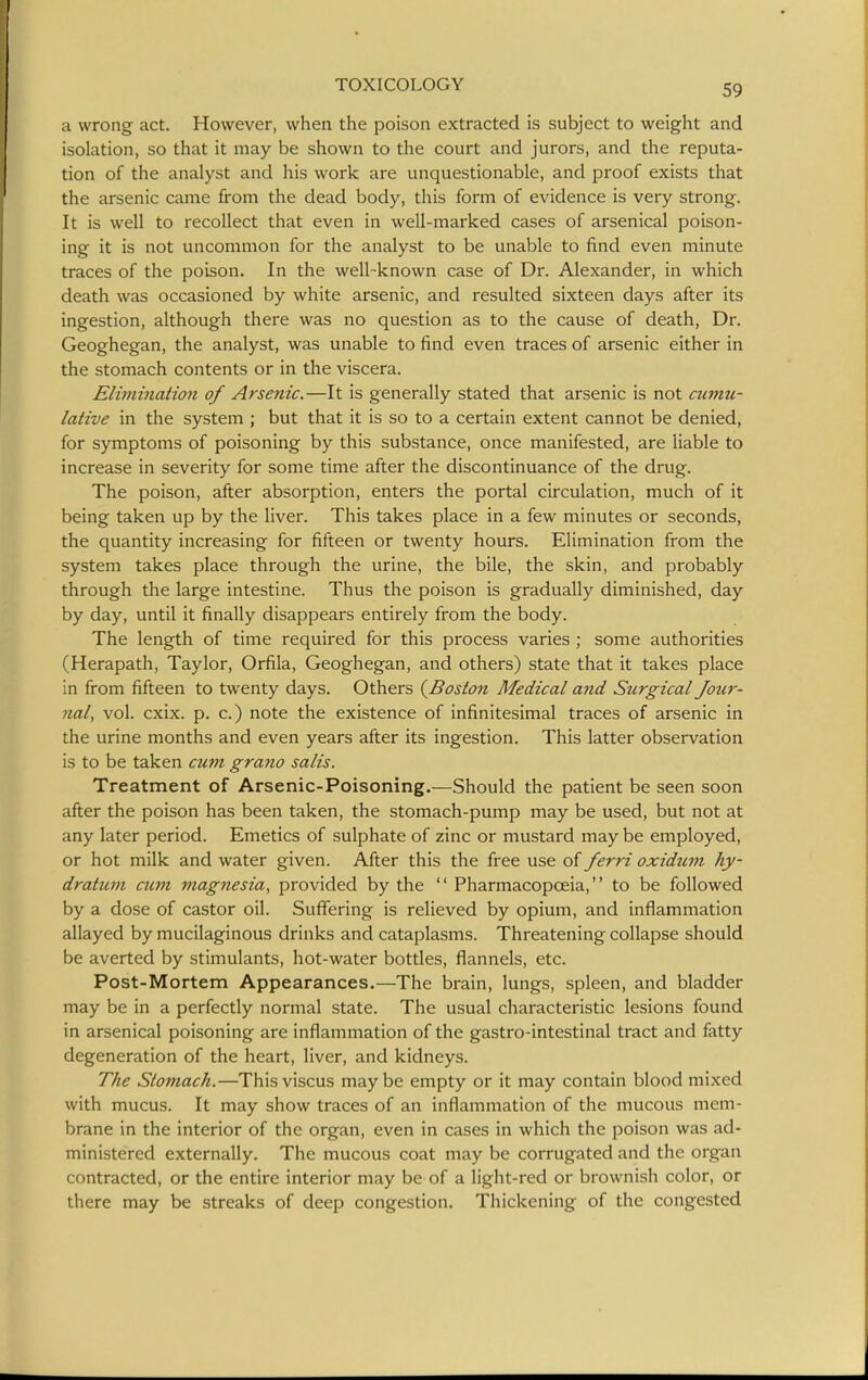 a wrong act. However, when the poison extracted is subject to weight and isolation, so that it may be shown to the court and jurors, and the reputa- tion of the analyst and his work are unquestionable, and proof exists that the arsenic came from the dead body, this form of evidence is very strong. It is well to recollect that even in well-marked cases of arsenical poison- ing it is not uncommon for the analyst to be unable to find even minute traces of the poison. In the well-known case of Dr. Alexander, in which death was occasioned by white arsenic, and resulted sixteen days after its ingestion, although there was no question as to the cause of death, Dr. Geoghegan, the analyst, was unable to find even traces of arsenic either in the stomach contents or in the viscera. Elimination of Arsenic.—It is generally stated that arsenic is not cumu- lative in the system ; but that it is so to a certain extent cannot be denied, for symptoms of poisoning by this substance, once manifested, are liable to increase in severity for some time after the discontinuance of the drug. The poison, after absorption, enters the portal circulation, much of it being taken up by the liver. This takes place in a few minutes or seconds, the quantity increasing for fifteen or twenty hours. Elimination from the system takes place through the urine, the bile, the skin, and probably through the large intestine. Thus the poison is gradually diminished, day by day, until it finally disappears entirely from the body. The length of time required for this process varies ; some authorities (Herapath, Taylor, Orfila, Geoghegan, and others) state that it takes place in from fifteen to twenty days. Others (^Boston Medical and Surgical Jour- nal, vol. cxix. p. c.) note the existence of infinitesimal traces of arsenic in the urine months and even years after its ingestion. This latter observation is to be taken cum grano salis. Treatment of Arsenic-Poisoning.—Should the patient be seen soon after the poison has been taken, the stomach-pump may be used, but not at any later period. Emetics of sulphate of zinc or mustard may be employed, or hot milk and water given. After this the free use of ferri oxidum hy- dratuni C7im magnesia, provided by the  Pharmacopoeia, to be followed by a dose of castor oil. Suffering is relieved by opium, and inflammation allayed by mucilaginous drinks and cataplasms. Threatening collapse should be averted by stimulants, hot-water bottles, flannels, etc. Post-Mortem Appearances.—The brain, lungs, spleen, and bladder may be in a perfectly normal state. The usual characteristic lesions found in arsenical poisoning are inflammation of the gastro-intestinal tract and fatty degeneration of the heart, liver, and kidneys. The Stomach.—Thisviscus maybe empty or it may contain blood mixed with mucus. It may show traces of an inflammation of the mucous mem- brane in the interior of the organ, even in cases in which the poison was ad- ministered externally. The mucous coat may be corrugated and the organ contracted, or the entire interior may be of a light-red or brownish color, or there may be streaks of deep congestion. Thickening of the congested