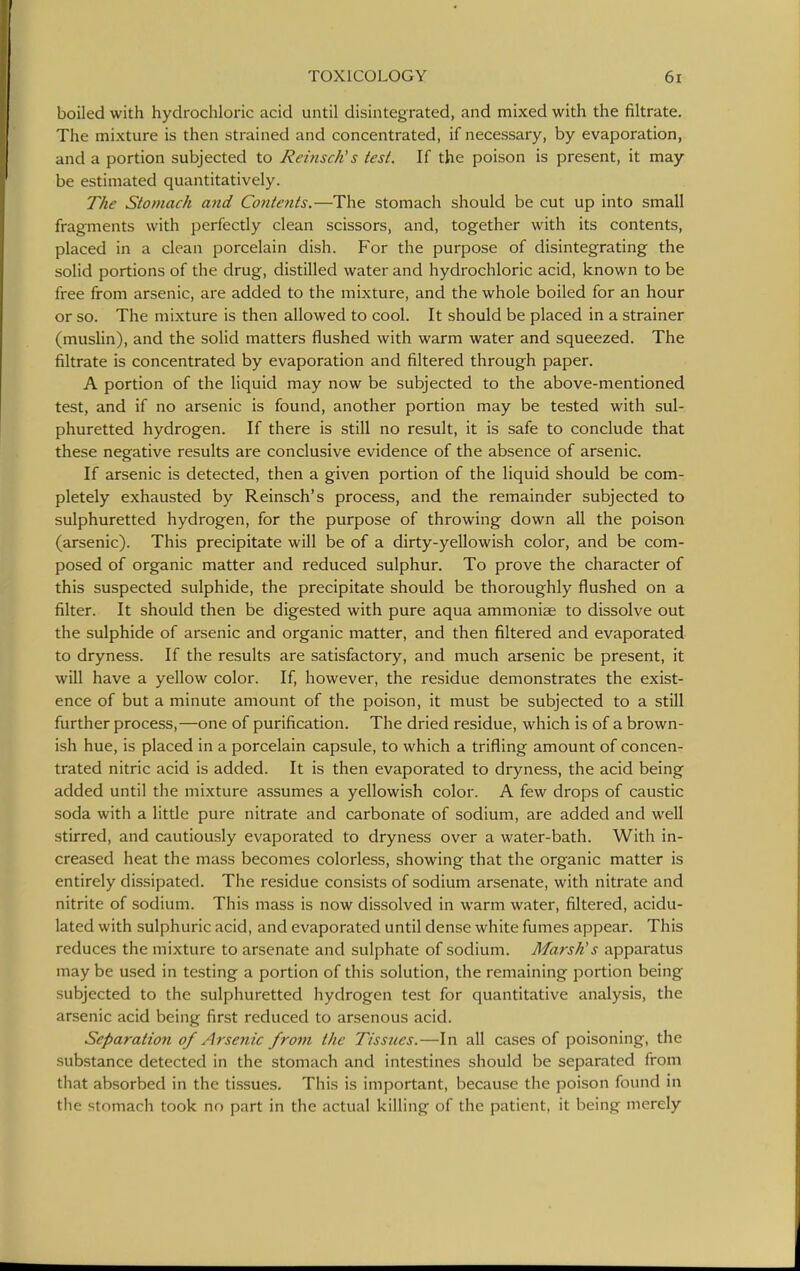 boiled with hydrochloric acid until disintegrated, and mixed with the filtrate. The mixture is then strained and concentrated, if necessary, by evaporation, and a portion subjected to ReinscKs test. If the poison is present, it may be estimated quantitatively. The Stomach and Contents.—The stomach should be cut up into small fragments with perfectly clean scissors, and, together with its contents, placed in a clean porcelain dish. For the purpose of disintegrating the solid portions of the drug, distilled water and hydrochloric acid, known to be free from arsenic, are added to the mixture, and the whole boiled for an hour or so. The mixture is then allowed to cool. It should be placed in a strainer (muslin), and the solid matters flushed with warm water and squeezed. The filtrate is concentrated by evaporation and filtered through paper. A portion of the liquid may now be subjected to the above-mentioned test, and if no arsenic is found, another portion may be tested with sul- phuretted hydrogen. If there is still no result, it is safe to conclude that these negative results are conclusive evidence of the absence of arsenic. If arsenic is detected, then a given portion of the liquid should be com- pletely exhausted by Reinsch's process, and the remainder subjected to sulphuretted hydrogen, for the purpose of throwing down all the poison (arsenic). This precipitate will be of a dirty-yellowish color, and be com- posed of organic matter and reduced sulphur. To prove the character of this suspected sulphide, the precipitate should be thoroughly flushed on a filter. It should then be digested with pure aqua ammoniae to dissolve out the sulphide of arsenic and organic matter, and then filtered and evaporated to dryness. If the results are satisfactory, and much arsenic be present, it will have a yellow color. If, however, the residue demonstrates the exist- ence of but a minute amount of the poison, it must be subjected to a still further process,—one of purification. The dried residue, which is of a brown- ish hue, is placed in a porcelain capsule, to which a trifling amount of concen- trated nitric acid is added. It is then evaporated to dryness, the acid being added until the mixture assumes a yellowish color. A few drops of caustic soda with a little pure nitrate and carbonate of sodium, are added and well stirred, and cautiously evaporated to dryness over a water-bath. With in- creased heat the mass becomes colorless, showing that the organic matter is entirely dissipated. The residue consists of sodium arsenate, with nitrate and nitrite of sodium. This mass is now dissolved in warm water, filtered, acidu- lated with sulphuric acid, and evaporated until dense white fumes appear. This reduces the mixture to arsenate and sulphate of sodium. Marsh's apparatus may be used in testing a portion of this solution, the remaining portion being subjected to the sulphuretted hydrogen test for quantitative analysis, the arsenic acid being first reduced to arsenous acid. Separation of Arsenic front the Tissues.—In all cases of poisoning, the substance detected in the stomach and intestines should be separated from that absorbed in the tissues. This is important, because the poison found in the stomach took no part in the actual killing of the patient, it being merely