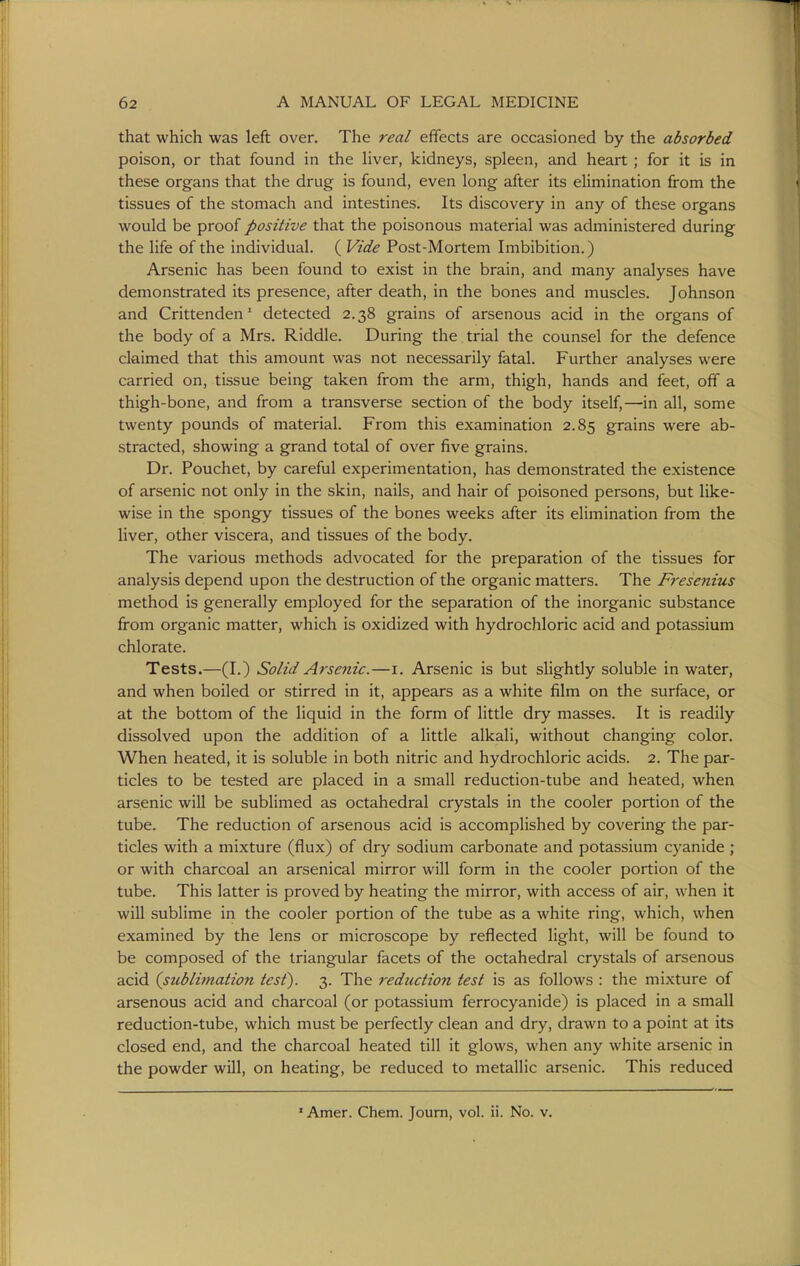 that which was left over. The real effects are occasioned by the absorbed poison, or that found in the Hver, kidneys, spleen, and heart ; for it is in these organs that the drug is found, even long after its elimination from the tissues of the stomach and intestines. Its discovery in any of these organs would be proof positive that the poisonous material was administered during the life of the individual. ( Vide Post-Mortem Imbibition.) Arsenic has been found to exist in the brain, and many analyses have demonstrated its presence, after death, in the bones and muscles. Johnson and Crittenden' detected 2.38 grains of arsenous acid in the organs of the body of a Mrs. Riddle. During the trial the counsel for the defence claimed that this amount was not necessarily fatal. Further analyses were carried on, tissue being taken from the arm, thigh, hands and feet, off a thigh-bone, and from a transverse section of the body itself,—in all, some twenty pounds of material. From this examination 2.85 grains were ab- stracted, showing a grand total of over five grains. Dr. Pouchet, by careful experimentation, has demonstrated the existence of arsenic not only in the skin, nails, and hair of poisoned persons, but like- wise in the spongy tissues of the bones weeks after its elimination from the liver, other viscera, and tissues of the body. The various methods advocated for the preparation of the tissues for analysis depend upon the destruction of the organic matters. The F7-esenius method is generally employed for the separation of the inorganic substance from organic matter, which is oxidized with hydrochloric acid and potassium chlorate. Tests.—(I.) Solid Arsenic.—i. Arsenic is but slightly soluble in water, and when boiled or stirred in it, appears as a white film on the surface, or at the bottom of the liquid in the form of little dry masses. It is readily dissolved upon the addition of a little alkali, without changing color. When heated, it is soluble in both nitric and hydrochloric acids. 2. The par- ticles to be tested are placed in a small reduction-tube and heated, when arsenic will be sublimed as octahedral crystals in the cooler portion of the tube. The reduction of arsenous acid is accomplished by covering the par- ticles with a mixture (flux) of dry sodium carbonate and potassium cyanide ; or with charcoal an arsenical mirror will form in the cooler portion of the tube. This latter is proved by heating the mirror, with access of air, when it will sublime in the cooler portion of the tube as a white ring, which, when examined by the lens or microscope by reflected light, will be found to be composed of the triangular facets of the octahedral crystals of arsenous acid {sublimation test). 3. The reduction test is as follows : the mixture of arsenous acid and charcoal (or potassium ferrocyanide) is placed in a small reduction-tube, which must be perfectly clean and dry, drawn to a point at its closed end, and the charcoal heated till it glows, when any white arsenic in the powder will, on heating, be reduced to metallic arsenic. This reduced »Amer. Chem. Joum, vol. ii. No. v.