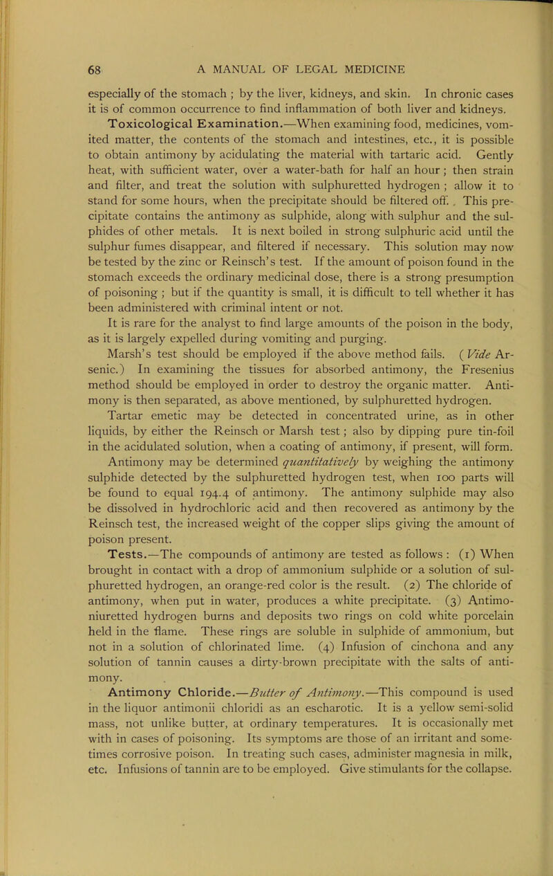 especially of the stomach ; by the liver, kidneys, and skin. In chronic cases it is of common occurrence to find inflammation of botli liver and kidneys. Toxicological Examination.—When examining food, medicines, vom- ited matter, the contents of the stomach and intestines, etc., it is possible to obtain antimony by acidulating the material with tartaric acid. Gently heat, with sufficient water, over a water-bath for half an hour; then strain and filter, and treat the solution with sulphuretted hydrogen ; allow it to stand for some hours, when the precipitate should be filtered oft. , This pre- cipitate contains the antimony as sulphide, along with sulphur and the sul- phides of other metals. It is next boiled in strong sulphuric acid until the sulphur fumes disappear, and filtered if necessary. This solution may now be tested by the zinc or Reinsch's test. If the amount of poison found in the stomach exceeds the ordinary medicinal dose, there is a strong presumption of poisoning ; but if the quantity is small, it is difficult to tell whether it has been administered with criminal intent or not. It is rare for the analyst to find large amounts of the poison in the body, as it is largely expelled during vomiting and purging. Marsh's test should be employed if the above method fails. ( Vide Ar- senic.) In examining the tissues for absorbed antimony, the Fresenius method should be employed in order to destroy the organic matter. Anti- mony is then separated, as above mentioned, by sulphuretted hydrogen. Tartar emetic may be detected in concentrated urine, as in other liquids, by either the Reinsch or Marsh test; also by dipping pure tin-foil in the acidulated solution, when a coating of antimony, if present, will form. Antimony may be determined quantitatively by weighing the antimony sulphide detected by the sulphuretted hydrogen test, when loo parts will be found to equal 194.4 antimony. The antimony sulphide may also be dissolved in hydrochloric acid and then recovered as antimony by the Reinsch test, the increased weight of the copper slips giving the amount of poison present. Tests.—The compounds of antimony are tested as follows : (i) When brought in contact with a drop of ammonium sulphide or a solution of sul- phuretted hydrogen, an orange-red color is the result. (2) The chloride of antimony, when put in water, produces a white precipitate. (3) Antinio- niuretted hydrogen burns and deposits two rings on cold white porcelain held in the flame. These rings are soluble in sulphide of ammonium, but not in a solution of chlorinated lime. (4) Infusion of cinchona and any solution of tannin causes a dirty-brown precipitate with the salts of anti- mony. Antimony Chloride.—Butter of Antimony.—This compound is used in the liquor antimonii chloridi as an escharotic. It is a yellow semi-solid mass, not unlike butter, at ordinary temperatures. It is occasionally met with in cases of poisoning. Its symptoms are those of an irritant and some- times corrosive poison. In treating such cases, administer magnesia in milk, etc. Infusions of tannin are to be employed. Give stimulants for the collapse.