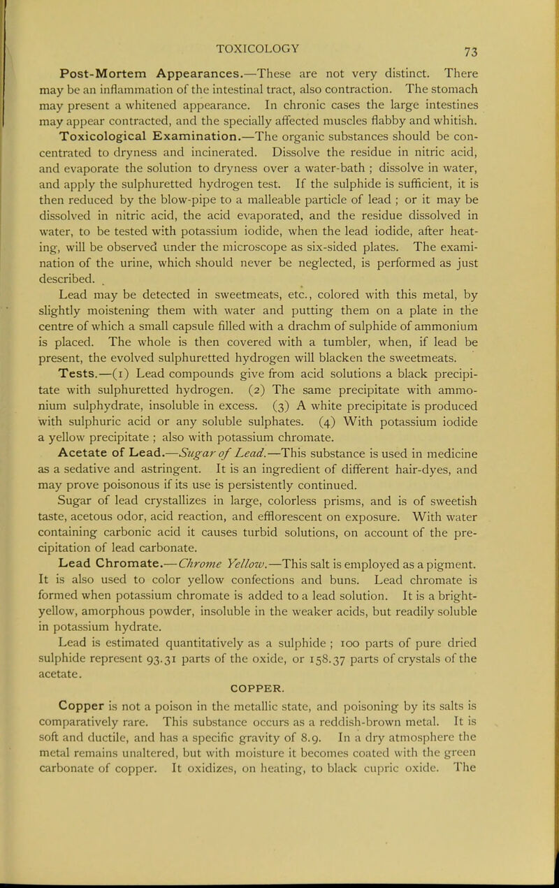 Post-Mortem Appearances.—These are not very distinct. There may be an inflammation of the intestinal tract, also contraction. The stomach may present a whitened appearance. In chronic cases the large intestines may appear contracted, and the specially affected muscles flabby and whitish. Toxicological Examination.—The organic substances should be con- centrated to dryness and incinerated. Dissolve the residue in nitric acid, and evaporate the solution to dryness over a water-bath ; dissolve in water, and apply the sulphuretted hydrogen test. If the sulphide is sufficient, it is then reduced by the blow-pipe to a malleable particle of lead ; or it may be dissolved in nitric acid, the acid evaporated, and the residue dissolved in water, to be tested with potassium iodide, when the lead iodide, after heat- ing, will be observed under the microscope as six-sided plates. The exami- nation of the urine, which should never be neglected, is performed as just described. Lead may be detected in sweetmeats, etc., colored with this metal, by slightly moistening them with water and putting them on a plate in the centre of which a small capsule filled with a drachm of sulphide of ammonium is placed. The whole is then covered with a tumbler, when, if lead be present, the evolved sulphuretted hydrogen will blacken the sweetmeats. Tests.—(i) Lead compounds give from acid solutions a black precipi- tate with sulphuretted hydrogen. (2) The same precipitate with ammo- nium sulphydrate, insoluble in excess. (3) A white precipitate is produced with sulphuric acid or any soluble sulphates. (4) With potassium iodide a yellow precipitate ; also with potassium chromate. Acetate of Lead.—Sugar of Lead.—This substance is used in medicine as a sedative and astringent. It is an ingredient of different hair-dyes, and may prove poisonous if its use is persistently continued. Sugar of lead crystallizes in large, colorless prisms, and is of sweetish taste, acetous odor, acid reaction, and efflorescent on exposure. With water containing carbonic acid it causes turbid solutions, on account of the pre- cipitation of lead carbonate. Lead Chromate.— Chrome Yellow.—This salt is employed as a pigment. It is also used to color yellow confections and buns. Lead chromate is formed when potassium chromate is added to a lead solution. It is a bright- yellow, amorphous powder, insoluble in the weaker acids, but readily soluble in potassium hydrate. Lead is estimated quantitatively as a sulphide ; 100 parts of pure dried sulphide represent 93.31 parts of the oxide, or 158.37 parts of crystals of the acetate. COPPER. Copper is not a poison in the metallic state, and poisoning by its salts is comparatively rare. This substance occurs as a reddish-brown metal. It is soft and ductile, and has a specific gravity of 8.9. In a dry atmosphere the metal remains unaltered, but with moisture it becomes coated with the green carbonate of copper. It oxidizes, on heating, to black cupric oxide. The