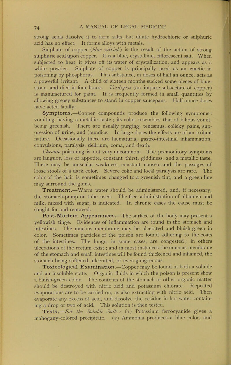 strong acids dissolve it to form salts, but dilute hydrochloric or sulphuric acid has no effect. It forms alloys with metals. Sulphate of copper {blue vitriol') is the result of the action of strong sulphuric acid upon copper. It is a blue, crystalline, efflorescent salt. When subjected to heat, it gives off its water of crystallization, and appears as a white powder. Sulphate of copper is principally used as an emetic in poisoning by phosphorus. This substance, in doses of half an ounce, acts as a powerful irritant. A child of sixteen months sucked some pieces of blue- stone, and died in four hours. Verdigris (an impure subacetate of copper) is manufactured for paint. It is frequently formed in small quantities by allowing greasy substances to stand in copper saucepans. Half-ounce doses have acted fatally. Symptoms.—Copper compounds produce the following symptoms: vomiting having a metallic taste ; its color resembles that of bilious vomit, being greenish. There are usually purging, tenesmus, colicky pains, sup- pression of urine, and jaundice. In large doses the effects are of an irritant nature. Occasionally there are haematuria, gastro-intestinal inflammation, convulsions, paralysis, delirium, coma, and death. Chronic poisoning is not very uncommon. The premonitory symptoms are languor, loss of appetite, constant thirst, giddiness, and a metallic taste. There may be muscular weakness, constant nausea, and the passages of loose stools of a dark color. Severe colic and local paralysis are rare. The color of the hair is sometimes changed to a greenish tint, and a green line may surround the gums. Treatment.—Warm water should be administered, and, if necessary, the stomach-pump or tube used. The free administration of albumen and milk, mixed with sugar, is indicated. In chronic cases the cause must be sought for and removed. Post-Mortem Appearances.—The surface of the body may present a yellowish tinge. Evidences of inflammation are found in the stomach and intestines. The mucous membrane may be ulcerated and bluish-green in color. Sometimes particles of the poison are found adhering to the coats of the intestines. The lungs, in some cases, are congested; in others ulcerations of the rectum exist; and in most instances the mucous membrane of the stomach and small intestines will be found thickened and inflamed, the stomach being softened, ulcerated, or even gangrenous. Toxicological Examination.—Copper may be found in both a soluble and an insoluble state. Organic fluids in which the poison is present show a bluish-green color. The contents of the stomach or other organic matter should be destroyed with nitric acid and potassium chlorate. Repeated evaporations are to be carried on, as also extracting with nitric acid. Then evaporate any excess of acid, and dissolve the residue in hot water contain- ing a drop or two of acid. This solution is then tested. Tests.—For the Soluble Salts: (i) Potassium ferrocyanide gives a mahogany-colored precipitate. (2) Ammonia produces a blue color, and