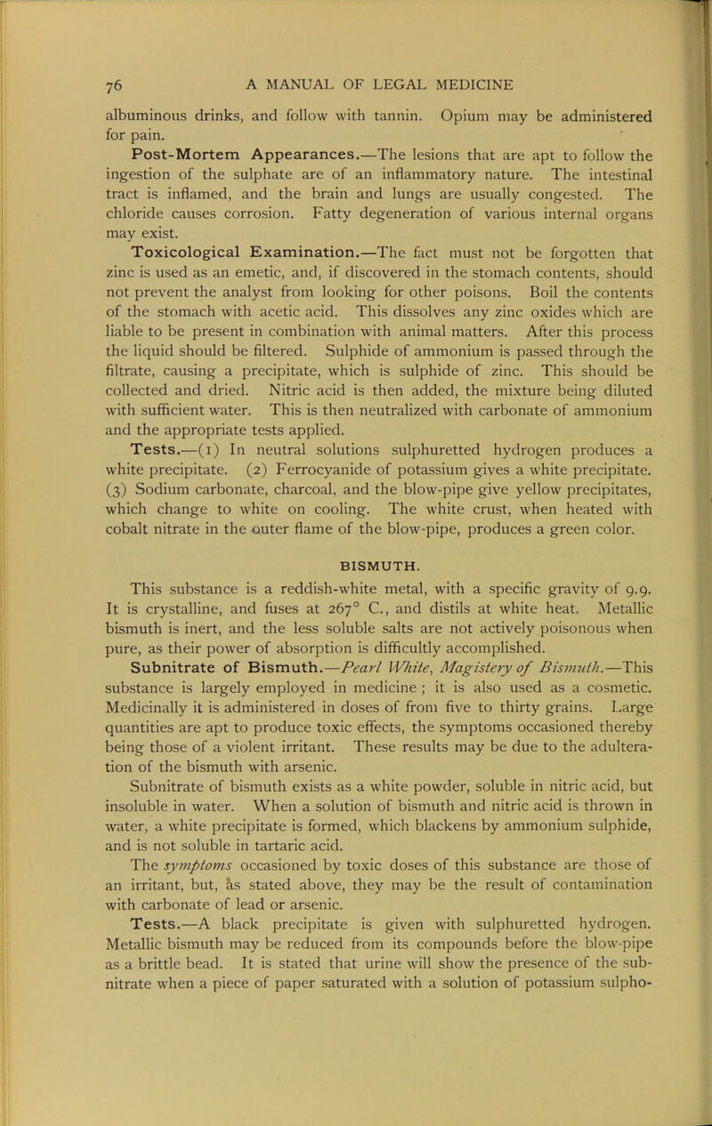 albuminous drinks, and follow with tannin. Opium may be administered for pain. Post-Mortem Appearances.—The lesions that are apt to follow the ingestion of the sulphate are of an inflammatory nature. The intestinal tract is inflamed, and the brain and lungs are usually congested. The chloride causes corrosion. Fatty degeneration of various internal organs may exist. Toxicological Examination.—The fact must not be forgotten that zinc is used as an emetic, and, if discovered in the stomach contents, should not prevent the analyst from looking for other poisons. Boil the contents of the stomach with acetic acid. This dissolves any zinc oxides which are liable to be present in combination with animal matters. After this process the liquid should be filtered. Sulphide of ammonium is passed through the filtrate, causing a precipitate, which is sulphide of zinc. This should be collected and dried. Nitric acid is then added, the mixture being diluted with sufficient water. This is then neutralized with carbonate of ammonium and the appropriate tests applied. Tests.—(i) In neutral solutions sulphuretted hydrogen produces a white precipitate. (2) Ferrocyanide of potassium gives a white precipitate. (3) Sodium carbonate, charcoal, and the blow-pipe give yellow precipitates, which change to white on cooling. The white crust, when heated with cobalt nitrate in the outer flame of the blow-pipe, produces a green color. BISMUTH. This substance is a reddish-white metal, with a specific gravity of 9.9. It is crystalline, and fuses at 267° C, and distils at white heat. Metallic bismuth is inert, and the less soluble salts are not actively poisonous when pure, as their power of absorption is difficultly accomplished. Subnitrate of Bismuth.—Pearl White, Magistejy of Bisimith.—This substance is largely employed in medicine ; it is also used as a cosmetic. Medicinally it is administered in doses of from five to thirty grains. Large quantities are apt to produce toxic effects, the symptoms occasioned thereby being those of a violent irritant. These results may be due to the adultera- tion of the bismuth with arsenic. Subnitrate of bismuth exists as a white powder, soluble in nitric acid, but insoluble in water. When a solution of bismuth and nitric acid is thrown in water, a white precipitate is formed, which blackens by ammonium sulphide, and is not soluble in tartaric acid. The symptoms occasioned by toxic doses of this substance are those of an irritant, but, as stated above, they may be the result of contamination with carbonate of lead or arsenic. Tests.—A black precipitate is given with sulphuretted hydrogen. Metallic bismuth may be reduced from its compounds before the blow-pipe as a brittle bead. It is stated that urine will show the presence of the sub- nitrate when a piece of paper saturated with a solution of potassium sulpho-