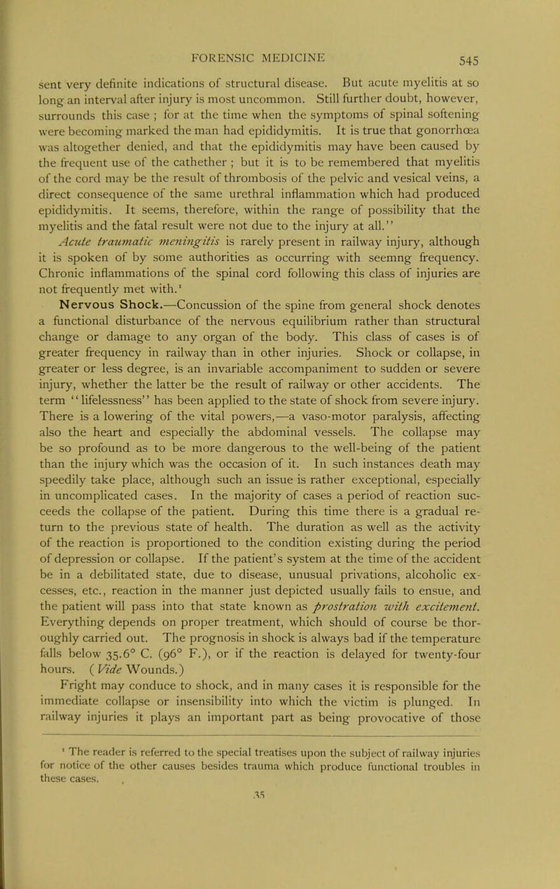 sent very definite indications of structural disease. But acute myelitis at so long an interval after injury is most uncommon. Still further doubt, however, surrounds this case ; for at the time when the symptoms of spinal softening were becoming marked the man had epididymitis. It is true that gonorrhoea was altogether denied, and that the epididymitis may have been caused by the frequent use of the cathether ; but it is to be remembered that myelitis of the cord may be the result of thrombosis of the pelvic and vesical veins, a direct consequence of the same urethral inflammation which had produced epididymitis. It seems, therefore, within the range of possibility that the myelitis and the fatal result were not due to the injury at all. Acute traumatic meningitis is rarely present in railway injury, although it is spoken of by some authorities as occurring with seemng frequency. Chronic inflammations of the spinal cord following this class of injuries are not frequently met with.' Nervous Shock.—Concussion of the spine from general shock denotes a functional disturbance of the nervous equilibrium rather than structural change or damage to any organ of the body. This class of cases is of greater frequency in railway than in other injuries. Shock or collapse, in greater or less degree, is an invariable accompaniment to sudden or severe injury, whether the latter be the result of railway or other accidents. The term '' lifelessness'' has been applied to the state of shock from severe injury. There is a lowering of the vital powers,—a vaso-motor paralysis, affecting also the heart and especially the abdominal vessels. The collapse may be so profound as to be more dangerous to the well-being of the patient than the injury which was the occasion of it. In such instances death may speedily take place, although such an issue is rather exceptional, especially in uncomplicated cases. In the majority of cases a period of reaction suc- ceeds the collapse of the patient. During this time there is a gradual re- turn to the previous state of health. The duration as well as the activity of the reaction is proportioned to the condition existing during the period of depression or collapse. If the patient's system at the time of the accident be in a debilitated state, due to disease, unusual privations, alcoholic ex- cesses, etc., reaction in the manner just depicted usually fails to ensue, and the patient will pass into that state known as prostration with excitemejit. Everything depends on proper treatment, which should of course be thor- oughly carried out. The prognosis in shock is always bad if the temperature falls below 35.6° C. (96° F.), or if the reaction is delayed for twenty-four hours. ( Vide Wounds.) Fright may conduce to shock, and in many cases it is responsible for the immediate collapse or insensibility into which the victim is plunged. In railway injuries it plays an important part as being provocative of those ' The reader is referred to the special treatises upon the subject of railway injuries for notice of the other causes besides trauma which produce functional troubles in these cases.