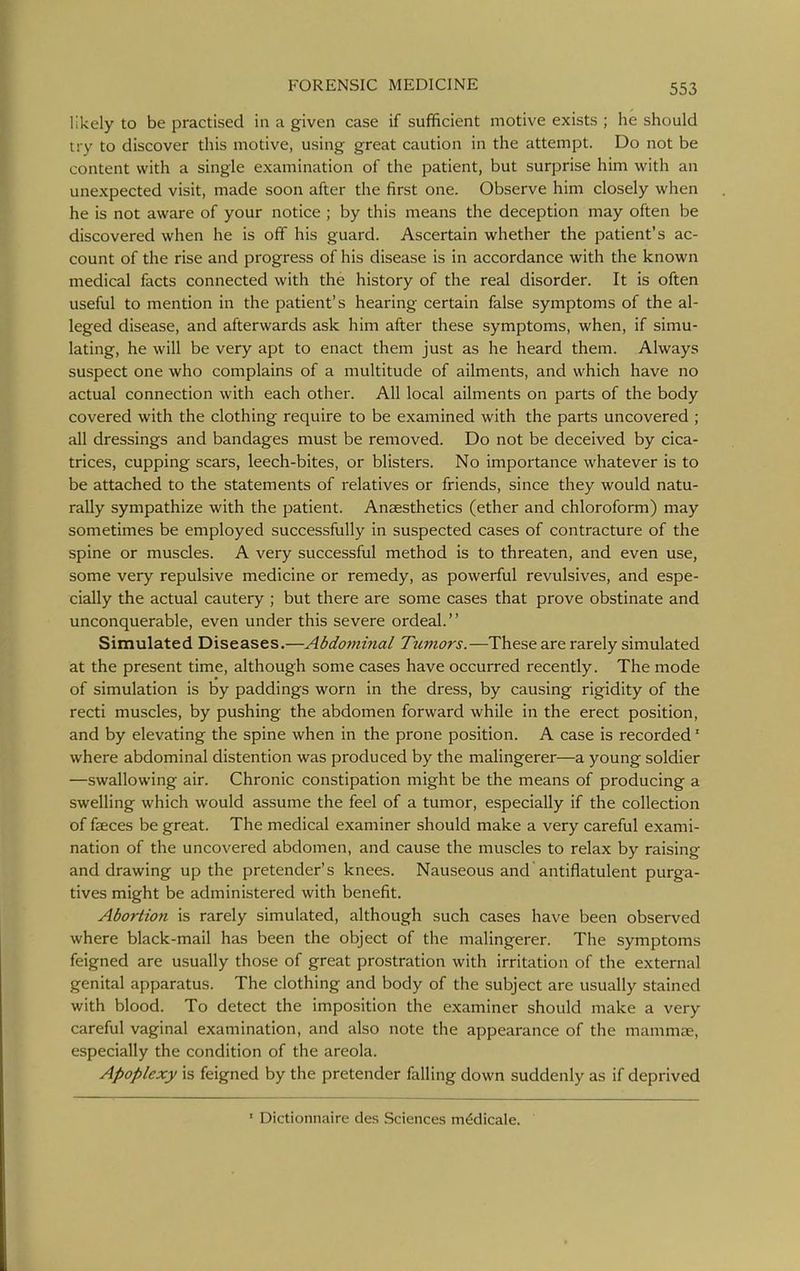 likely to be practised in a given case if sufficient motive exists ; he should try to discover this motive, using great caution in the attempt. Do not be content with a single examination of the patient, but surprise him with an unexpected visit, made soon after the first one. Observe him closely when he is not aware of your notice ; by this means the deception may often be discovered when he is off his guard. Ascertain whether the patient's ac- count of the rise and progress of his disease is in accordance with the known medical facts connected with the history of the real disorder. It is often useful to mention in the patient's hearing certain false symptoms of the al- leged disease, and afterwards ask him after these symptoms, when, if simu- lating, he will be very apt to enact them just as he heard them. Always suspect one who complains of a multitude of ailments, and which have no actual connection with each other. All local ailments on parts of the body covered with the clothing require to be examined with the parts uncovered ; all dressings and bandages must be removed. Do not be deceived by cica- trices, cupping scars, leech-bites, or blisters. No importance whatever is to be attached to the statements of relatives or friends, since they would natu- rally sympathize with the patient. Anaesthetics (ether and chloroform) may sometimes be employed successfully in suspected cases of contracture of the spine or muscles. A very successful method is to threaten, and even use, some very repulsive medicine or remedy, as powerful revulsives, and espe- cially the actual cautery ; but there are some cases that prove obstinate and unconquerable, even under this severe ordeal. Simulated Diseases.—Abdominal Tumors.—These are rarely simulated at the present time, although some cases have occurred recently. The mode of simulation is by paddings worn in the dress, by causing rigidity of the recti muscles, by pushing the abdomen forward while in the erect position, and by elevating the spine when in the prone position. A case is recorded' where abdominal distention was produced by the malingerer—a young soldier —swallowing air. Chronic constipation might be the means of producing a swelling which would assume the feel of a tumor, especially if the collection of fseces be great. The medical examiner should make a very careful exami- nation of the uncovered abdomen, and cause the muscles to relax by raising and drawing up the pretender's knees. Nauseous and antiflatulent purga- tives might be administered with benefit. Abortion is rarely simulated, although such cases have been observed where black-mail has been the object of the malingerer. The symptoms feigned are usually those of great prostration with irritation of the external genital apparatus. The clothing and body of the subject are usually stained with blood. To detect the imposition the examiner should make a very careful vaginal examination, and also note the appearance of the mammae, especially the condition of the areola. Apoplexy is feigned by the pretender falling down suddenly as if deprived ' Dictionnaire des Sciences m^dicale.