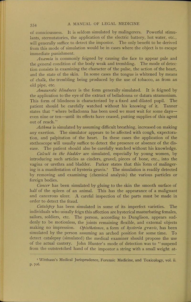 of consciousness. It is seldom simulated by malingerers. Powerful stimu- lants, sternutatories, the application of the electric battery, hot water, etc., will generally suffice to detect the impostor. The only benefit to be derived from this mode of simulation would be in cases where the object is to escape immediate punishment. AncEinia is commonly feigned by causing the face to appear pale and the general condition of the body weak and trembling. The mode of detec- tion consists in examining the character of the pulse, the action of the heart, and the state of the skin. In some cases the tongue is whitened by means of chalk, the trembling being produced by the use of tobacco, as from an old pipe, etc. Amaurotic blindness is the form generally simulated. It is feigned by the application to the eye of the extract of belladonna or datura stramonium. This form of blindness is characterized by a fixed and dilated pupil. The patient should be carefully watched without his knowing of it. Tanner states that '' where belladonna has been used we must wait for some days— even nine or ten—until its effects have ceased, putting supplies of this agent out of reach. Asthma is simulated by assuming difficult breathing, increased on making any exertion. The simulator appears to be affected with cough, expectora- tion, and palpitation of the heart. In these cases the application of the stethoscope will usually suffice to detect the presence or absence of the dis- ease. The patient should also be carefully watched without his knowledge. Calculi in the bladder are simulated, especially by young women, by introducing such articles as cinders, gravel, pieces of bone, etc., into the vagina or urethra and bladder. Parker states that this form of malinger- ing is a manifestation of hysteria gravis.' The simulation is readily detected by removing and examining (chemical analysis) the various particles or foreign bodies. Cancer has been simulated by gluing to the skin the smooth surface of half of the spleen of an animal. This has the appearance of a malignant and cancerous ulcer. A careful inspection of the parts must be made in order to detect the fraud. Catalepsy has been simulated in some of its imperfect varieties. The individuals who usually feign this affection are hysterical masturbating females, sailors, soldiers, etc. The person, according to Dunglison, appears sud- denly to be motionless, the joints remaining flexible, and external objects making no impression. Opisthotonos, a form of hysteria gravis, has been simulated by the person assuming an arched position for some time. To detect catalepsy (simulated) the medical examiner should propose the use of the actual cautery. John Hunter's mode of detection was to suspend from the outstretched hand of the impostor a string with a small weight at- ' Witthaus's Medical Jurisprudence, Forensic Medicine, and Toxicology, vol. ii. p. 706.