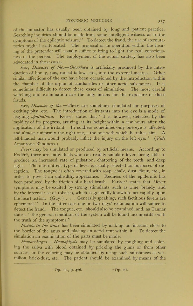 of the impostor has usually been obtained by long and patient practice. Searching inquiries should be made from some intelligent witness as to the symptoms of the epileptic seizure. To detect the fraud, the use of sternuta- tories might be advocated. The proposal of an operation within the hear- ing of the pretender will usually suffice to bring to light the real conscious- ness of the person. The employment of the actual cautery has also been advocated in these cases. Ear, Diseases of the.—Otorrhcea is artificially produced by the intro- duction of honey, pus, rancid tallow, etc., into the external meatus. Other similar affections of the ear have been occasioned by the introduction within the chamber of the organ of cantharides or other acrid substances. It is sometimes difficult to detect these cases of simulation. The most careful watching and examination are the only means for the exposure of these frauds. Eye, Diseases of the.—These are sometimes simulated for purposes of exciting pity, etc. The introduction of irritants into the eye is a mode of feigning ophthalmia. Reese' states that '' it is, however, detected by the rapidity of its progress, arriving at its height within a few hours after the application of the irritant. In soldiers sometimes only one eye is affected, and almost uniformly the right one,—the one with which he takes aim. A left-handed man would probably inflict the injury on the left eye. {Vide Amaurotic Blindness.) Fever may be simulated or produced by artificial means. According to Fod6r6, there are individuals who can readily simulate fever, being able to produce an increased rate of pulsation, chattering of the teeth, and deep sighs. The intermittent type of fever is usually selected for purposes of de- ception. The tongue is often covered with soap, chalk, dust, flour, etc., in order to give it an unhealthy appearance. Redness of the epidermis has been produced by the friction of a hard brush. Parker° states that fever symptoms may be excited by strong stimulants, such as wine, brandy, and by the internal use of tobacco, which is generally known to act rapidly upon the heart action. (Guy.) . . . Generally speaking, such factitious fevers are ephemeral. In the latter case one or two days' examination will suffice to detect the fraud. The tongue, etc., should also be examined, and, as Tanner states, '' the general condition of the system will be found incompatible with the truth of the symptoms. Fistula in the anus has been simulated by making an incision close to the border of the anus and placing an acrid tent within it. To detect the simulation an examination of the parts must be made. Hetnorrhages.—Hcenioptysis may be simulated by coughing and color- ing the saliva with blood obtained by pricking the gums or from other sources, or the coloring may be obtained by using such substances as ver- milion, brick-dust, etc. The patient should be examined by means of the