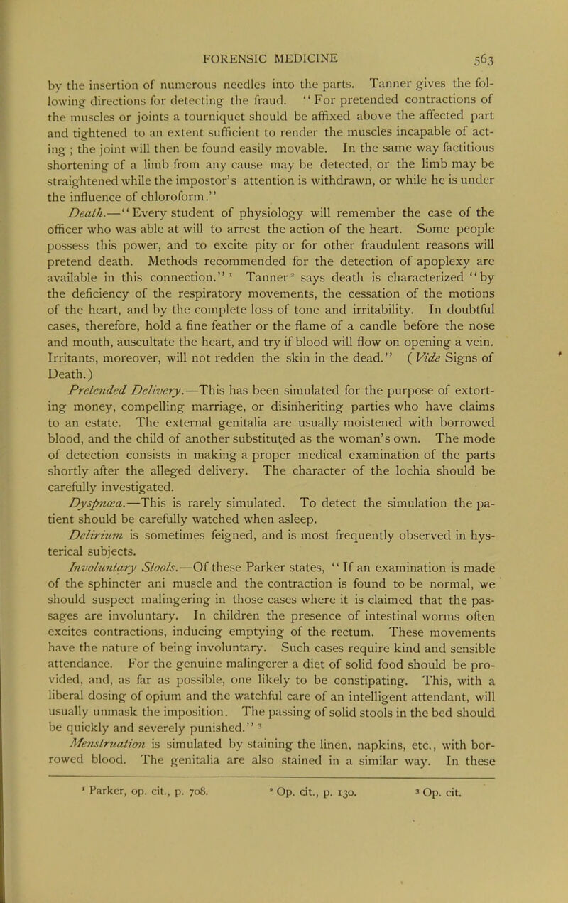 by the insertion of numerous needles into the parts. Tanner gives the fol- lowing directions for detecting the fraud.  For pretended contractions of the muscles or joints a tourniquet should be affixed above the affected part and tightened to an extent sufficient to render the muscles incapable of act- ing ; the joint will then be found easily movable. In the same way factitious shortening of a limb from any cause may be detected, or the limb may be straightened while the impostor's attention is withdrawn, or while he is under the influence of chloroform. Death.— Every student of physiology will remember the case of the officer who was able at will to arrest the action of the heart. Some people possess this power, and to excite pity or for other fraudulent reasons will pretend death. Methods recommended for the detection of apoplexy are available in this connection.' Tanner° says death is characterized by the deficiency of the respiratory movements, the cessation of the motions of the heart, and by the complete loss of tone and irritability. In doubtful cases, therefore, hold a fine feather or the flame of a candle before the nose and mouth, auscultate the heart, and try if blood will flow on opening a vein. Irritants, moreover, will not redden the skin in the dead. ( Vide Signs of Death.) Pretended Delivery.—This has been simulated for the purpose of extort- ing money, compelling marriage, or disinheriting parties who have claims to an estate. The external genitalia are usually moistened with borrowed blood, and the child of another substituted as the woman's own. The mode of detection consists in making a proper medical examination of the parts shortly after the alleged delivery. The character of the lochia should be carefully investigated. Dyspnoea.—This is rarely simulated. To detect the simulation the pa- tient should be carefully watched when asleep. Deliriiwi is sometimes feigned, and is most frequently observed in hys- terical subjects. Involuntary Stools.—Of these Parker states,  If an examination is made of the sphincter ani muscle and the contraction is found to be normal, we should suspect malingering in those cases where it is claimed that the pas- sages are involuntary. In children the presence of intestinal worms often excites contractions, inducing emptying of the rectum. These movements have the nature of being involuntary. Such cases require kind and sensible attendance. For the genuine malingerer a diet of solid food should be pro- vided, and, as far as possible, one likely to be constipating. This, with a liberal dosing of opium and the watchful care of an intelligent attendant, will usually unmask the imposition. The passing of solid stools in the bed should be quickly and severely punished. ^ Menstruatio7i is simulated by staining the linen, napkins, etc., with bor- rowed blood. The genitalia are also stained in a similar way. In these