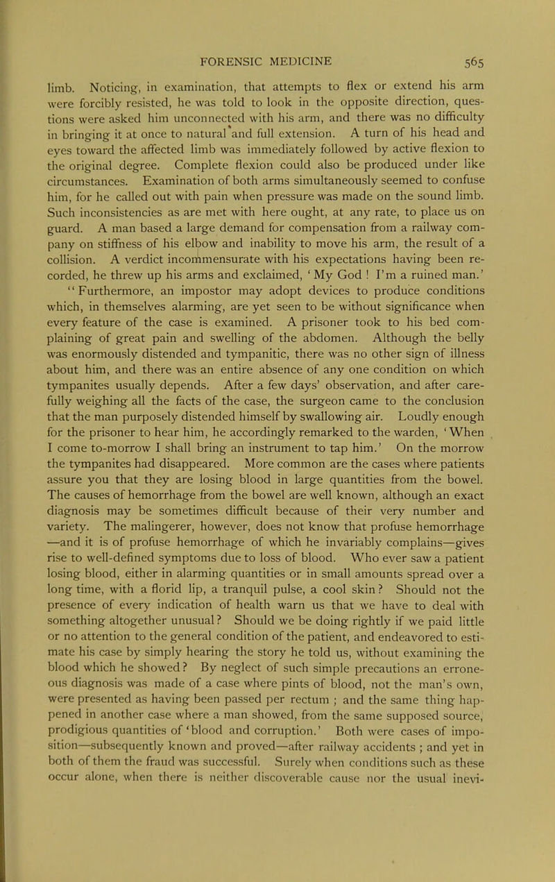 limb. Noticing, in examination, that attempts to flex or extend his arm were forcibly resisted, he was told to look in the opposite direction, ques- tions were asked him unconnected with his arm, and there was no difificulty in bringing it at once to natural and full extension. A turn of his head and eyes toward the affected limb was immediately followed by active flexion to the original degree. Complete flexion could also be produced under like circumstances. Examination of both arms simultaneously seemed to confuse him, for he called out with pain when pressure was made on the sound limb. Such inconsistencies as are met with here ought, at any rate, to place us on guard. A man based a large demand for compensation from a railway com- pany on stiffness of his elbow and inability to move his arm, the result of a collision. A verdict incommensurate with his expectations having been re- corded, he threw up his arms and exclaimed, ' My God ! I'm a ruined man.' '' Furthermore, an impostor may adopt devices to produce conditions which, in themselves alarming, are yet seen to be without significance when every feature of the case is examined. A prisoner took to his bed com- plaining of great pain and swelling of the abdomen. Although the belly was enormously distended and tympanitic, there was no other sign of illness about him, and there was an entire absence of any one condition on which tympanites usually depends. After a few days' observation, and after care- fully weighing all the facts of the case, the surgeon came to the conclusion that the man purposely distended himself by swallowing air. Loudly enough for the prisoner to hear him, he accordingly remarked to the warden, ' When I come to-morrow I shall bring an instrument to tap him.' On the morrow the tympanites had disappeared. More common are the cases where patients assure you that they are losing blood in large quantities from the bowel. The causes of hemorrhage from the bowel are well known, although an exact diagnosis may be sometimes difficult because of their very number and variety. The malingerer, however, does not know that profuse hemorrhage —and it is of profuse hemorrhage of which he invariably complains—gives rise to well-defined symptoms due to loss of blood. Who ever saw a patient losing blood, either in alarming quantities or in small amounts spread over a long time, with a florid lip, a tranquil pulse, a cool skin ? Should not the presence of every indication of health warn us that we have to deal with something altogether unusual ? Should we be doing rightly if we paid little or no attention to the general condition of the patient, and endeavored to esti- mate his case by simply hearing the story he told us, without examining the blood which he showed ? By neglect of such simple precautions an errone- ous diagnosis was made of a case where pints of blood, not the man's own, were presented as having been passed per rectum ; and the same thing hap- pened in another case where a man showed, from the same supposed source, prodigious quantities of'blood and corruption.' Both were cases of impo- sition—subsequently known and proved—after railway accidents ; and yet in both of them the fraud was successful. Surely when conditions such as these occur alone, when there is neither discoverable cause nor the usual inevi-