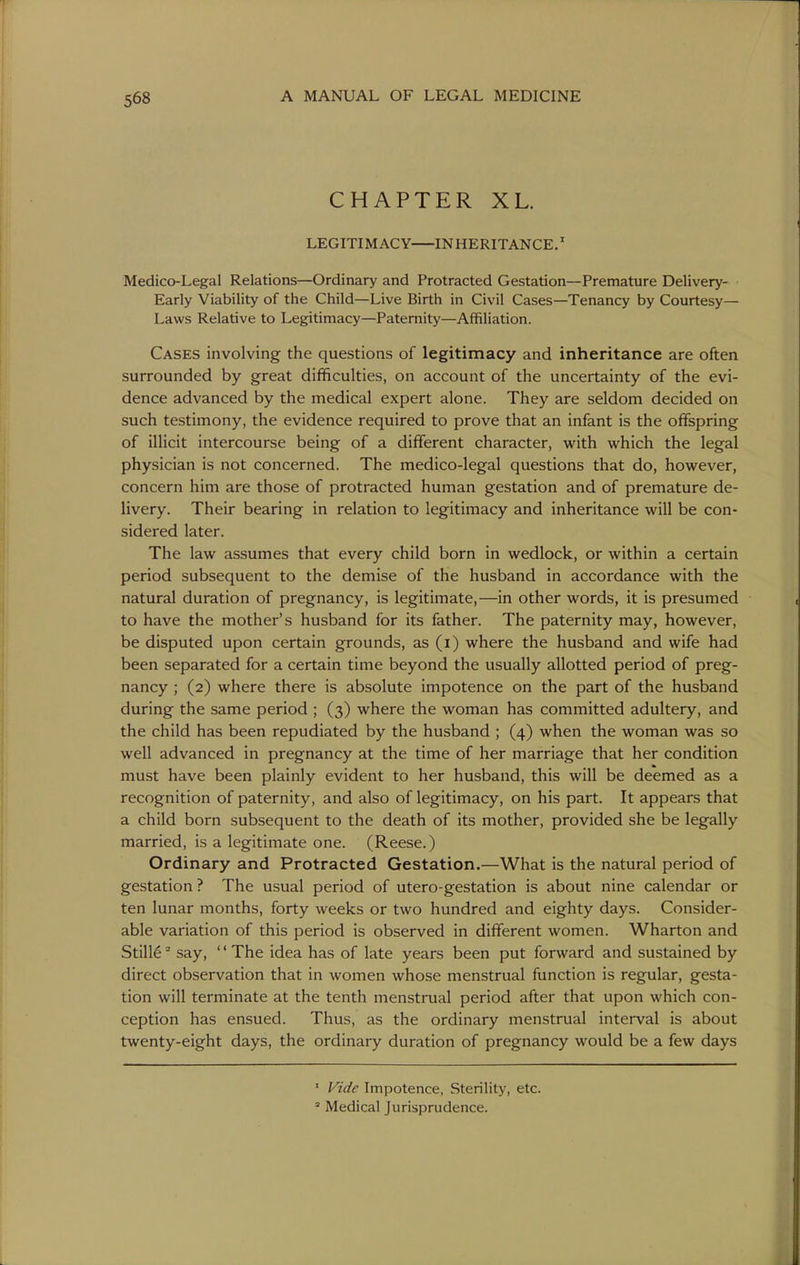 CHAPTER XL. LEGITIMACY INHERITANCE.' Medico-Legal Relations—Ordinary and Protracted Gestation—Premature Delivery- Early Viability of the Child—Live Birth in Civil Cases—Tenancy by Courtesy— Laws Relative to Legitimacy—Paternity—Affiliation. Cases involving the questions of legitimacy and inheritance are often surrounded by great difficulties, on account of the uncertainty of the evi- dence advanced by the medical expert alone. They are seldom decided on such testimony, the evidence required to prove that an infant is the offspring of illicit intercourse being of a different character, with which the legal physician is not concerned. The medico-legal questions that do, however, concern him are those of protracted human gestation and of premature de- livery. Their bearing in relation to legitimacy and inheritance will be con- sidered later. The law assumes that every child born in wedlock, or within a certain period subsequent to the demise of the husband in accordance with the natural duration of pregnancy, is legitimate,—in other words, it is presumed to have the mother's husband for its father. The paternity may, however, be disputed upon certain grounds, as (i) where the husband and wife had been separated for a certain time beyond the usually allotted period of preg- nancy ; (2) where there is absolute impotence on the part of the husband during the same period ; (3) where the woman has committed adultery, and the child has been repudiated by the husband ; (4) when the woman was so well advanced in pregnancy at the time of her marriage that her condition must have been plainly evident to her husband, this will be deemed as a recognition of paternity, and also of legitimacy, on his part. It appears that a child born subsequent to the death of its mother, provided she be legally married, is a legitimate one. (Reese.) Ordinary and Protracted Gestation.—What is the natural period of gestation ? The usual period of utero-gestation is about nine calendar or ten lunar months, forty weeks or two hundred and eighty days. Consider- able variation of this period is observed in different women. Wharton and Still6 ^ say, '' The idea has of late years been put forward and sustained by direct observation that in women whose menstrual function is regular, gesta- tion will terminate at the tenth menstrual period after that upon which con- ception has ensued. Thus, as the ordinary menstrual interval is about twenty-eight days, the ordinary duration of pregnancy would be a few days ' Vide Impotence, Sterility, etc. * Medical Jurisprudence.