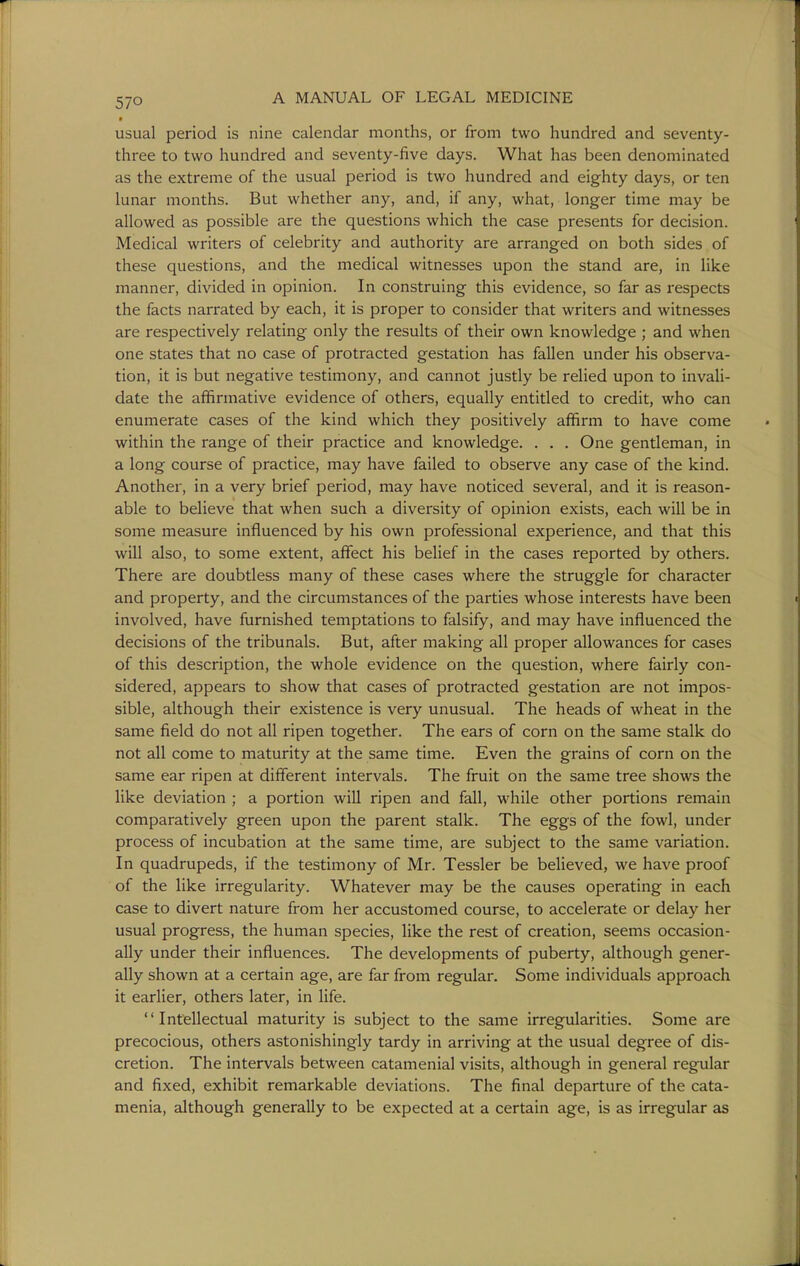 • usual period is nine calendar months, or from two hundred and seventy- three to two hundred and seventy-five days. What has been denominated as the extreme of the usual period is two hundred and eighty days, or ten lunar mouths. But whether any, and, if any, what, longer time may be allowed as possible are the questions which the case presents for decision. Medical writers of celebrity and authority are arranged on both sides of these questions, and the medical witnesses upon the stand are, in like manner, divided in opinion. In construing this evidence, so far as respects the facts narrated by each, it is proper to consider that writers and witnesses are respectively relating only the results of their own knowledge ; and when one states that no case of protracted gestation has fallen under his observa- tion, it is but negative testimony, and cannot justly be relied upon to invaU- date the afifirmative evidence of others, equally entitled to credit, who can enumerate cases of the kind which they positively affirm to have come within the range of their practice and knowledge. . . . One gentleman, in a long course of practice, may have failed to observe any case of the kind. Another, in a very brief period, may have noticed several, and it is reason- able to believe that when such a diversity of opinion exists, each will be in some measure influenced by his own professional experience, and that this will also, to some extent, affect his belief in the cases reported by others. There are doubtless many of these cases where the struggle for character and property, and the circumstances of the parties whose interests have been involved, have furnished temptations to falsify, and may have influenced the decisions of the tribunals. But, after making all proper allowances for cases of this description, the whole evidence on the question, where fairly con- sidered, appears to show that cases of protracted gestation are not impos- sible, although their existence is very unusual. The heads of wheat in the same field do not all ripen together. The ears of corn on the same stalk do not all come to maturity at the same time. Even the grains of corn on the same ear ripen at different intervals. The fruit on the same tree shows the like deviation ; a portion wiU ripen and fall, while other portions remain comparatively green upon the parent stalk. The eggs of the fowl, under process of incubation at the same time, are subject to the same variation. In quadrupeds, if the testimony of Mr. Tessler be believed, we have proof of the like irregularity. Whatever may be the causes operating in each case to divert nature from her accustomed course, to accelerate or delay her usual progress, the human species, like the rest of creation, seems occasion- ally under their influences. The developments of puberty, although gener- ally shown at a certain age, are far from regular. Some individuals approach it earlier, others later, in life. Intellectual maturity is subject to the same irregularities. Some are precocious, others astonishingly tardy in arriving at the usual degree of dis- cretion. The intervals between catamenial visits, although in general regular and fixed, exhibit remarkable deviations. The final departure of the cata- menia, although generally to be expected at a certain age, is as irregular as