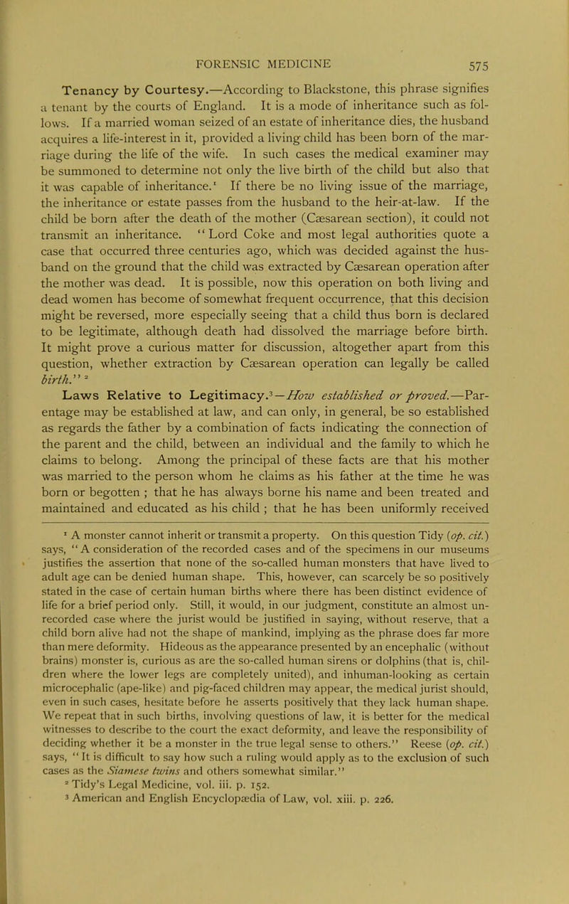 Tenancy by Courtesy.—According to Blackstone, this phrase signifies a tenant by the courts of England. It is a mode of inheritance such as fol- lows. If a married woman seized of an estate of inheritance dies, the husband acquires a life-interest in it, provided a living child has been born of the mar- riage during the life of the wife. In such cases the medical examiner may be summoned to determine not only the live birth of the child but also that it was capable of inheritance.' If there be no living issue of the marriage, the inheritance or estate passes from the husband to the heir-at-law. If the child be born after the death of the mother (Caesarean section), it could not transmit an inheritance. Lord Coke and most legal authorities quote a case that occurred three centuries ago, which was decided against the hus- band on the ground that the child was extracted by Caesarean operation after the mother was dead. It is possible, now this operation on both living and dead women has become of somewhat frequent occurrence, that this decision might be reversed, more especially seeing that a child thus born is declared to be legitimate, although death had dissolved the marriage before birth. It might prove a curious matter for discussion, altogether apart from this question, whether extraction by Caesarean operation can legally be called birth. ^ Laws Relative to Legitimacy.'—v^zy established or proved.—Par- entage may be established at law, and can only, in general, be so established as regards the father by a combination of facts indicating the connection of the parent and the child, between an individual and the family to which he claims to belong. Among the principal of these facts are that his mother was married to the person whom he claims as his father at the time he was born or begotten ; that he has always borne his name and been treated and maintained and educated as his child ; that he has been uniformly received ' A monster cannot inherit or transmit a property. On this question Tidy {op. cit.) says, A consideration of the recorded cases and of the specimens in our museums justifies the assertion that none of the so-called human monsters that have lived to adult age can be denied human shape. This, however, can scarcely be so positively stated in the case of certain human births where there has been distinct evidence of life for a brief period only. Still, it would, in our judgment, constitute an almost un- recorded case where the jurist would be justified in saying, without reserve, that a child born alive had not the shape of mankind, implying as the phrase does far more than mere deformity. Hideous as the appearance presented by an encephalic (without brains) monster is, curious as are the so-called human sirens or dolphins (that is, chil- dren where the lower legs are completely united), and inhuman-looking as certain microcephalic (ape-like) and pig-faced children may appear, the medical jurist should, even in such cases, hesitate before he asserts positively that they lack human shape. We repeat that in such births, involving questions of law, it is better for the medical witnesses to describe to the court the exact deformity, and leave the responsibility of deciding whether it be a monster in the true legal sense to others. Reese {op. cit.) says,  It is difficult to say how such a ruling would apply as to the exclusion of such cases as the Siamese twins and others somewhat similar. 'Tidy's Legal Medicine, vol. ill. p. 152. 3 American and English Encyclopaedia of Law, vol. xiii. p. 226.