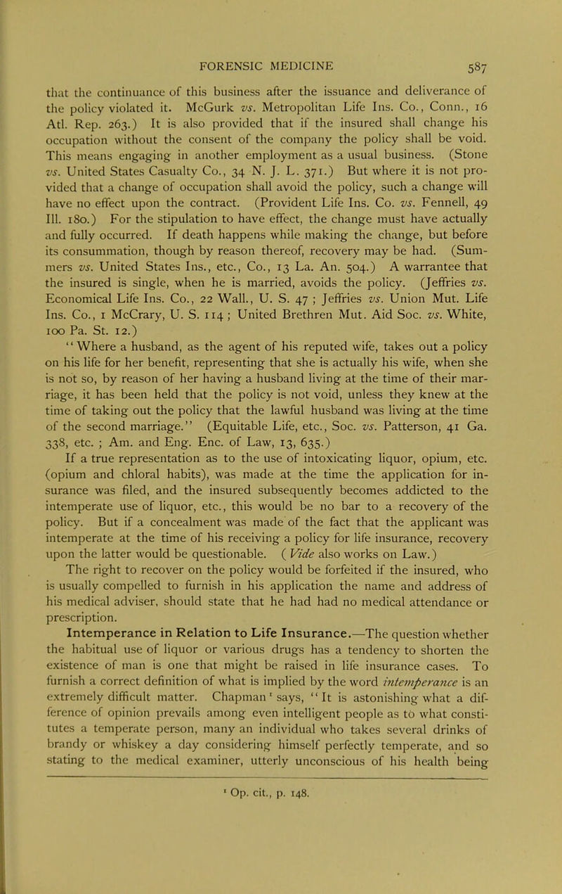 that the continuance of this business after the issuance and deliverance of the policy violated it. McGurk vs. Metropolitan Life Ins. Co., Conn., 16 Atl. Rep. 263.) It is also provided that if the insured shall change his occupation without the consent of the company the policy shall be void. This means engaging in another employment as a usual business. (Stone vs. United States Casualty Co., 34 N. J. L. 371.) But where it is not pro- vided that a change of occupation shall avoid the policy, such a change will have no effect upon the contract. (Provident Life Ins. Co. vs. Fennell, 49 111. 180.) For the stipulation to have effect, the change must have actually and fully occurred. If death happens while making the change, but before its consummation, though by reason thereof, recovery may be had. (Sum- mers vs. United States Ins., etc., Co., 13 La. An. 504.) A warrantee that the insured is single, when he is married, avoids the policy. (Jeffries vs. Economical Life Ins. Co., 22 Wall., U. S. 47 ; Jeffries vs. Union Mut. Life Ins. Co., I McCrary, U. S. 114 ; United Brethren Mut. Aid Soc. vs. White, ICO Pa. St. 12.) Where a husband, as the agent of his reputed wife, takes out a policy on his life for her benefit, representing that she is actually his wife, when she is not so, by reason of her having a husband living at the time of their mar- riage, it has been held that the policy is not void, unless they knew at the time of taking out the policy that the lawful husband was living at the time of the second marriage. (Equitable Life, etc., Soc. vs. Patterson, 41 Ga. 338, etc. ; Am. and Eng. Enc. of Law, 13, 635.) If a true representation as to the use of intoxicating liquor, opium, etc. (opium and chloral habits), was made at the time the application for in- surance was filed, and the insured subsequently becomes addicted to the intemperate use of liquor, etc., this would be no bar to a recovery of the policy. But if a concealment was made of the fact that the applicant was intemperate at the time of his receiving a policy for life insurance, recovery upon the latter would be questionable. ( Vide also works on Law.) The right to recover on the policy would be forfeited if the insured, who is usually compelled to furnish in his application the name and address of his medical adviser, should state that he had had no medical attendance or prescription. Intemperance in Relation to Life Insurance.—The question whether the habitual use of liquor or various drugs has a tendency to shorten the existence of man is one that might be raised in life insurance cases. To furnish a correct definition of what is implied by the word intemperance is an extremely difficult matter. Chapman' says, It is astonishing what a dif- ference of opinion prevails among even intelligent people as to what consti- tutes a temperate person, many an individual who takes several drinks of brandy or whiskey a day considering himself perfectly temperate, and so stating to the medical examiner, utterly unconscious of his health being