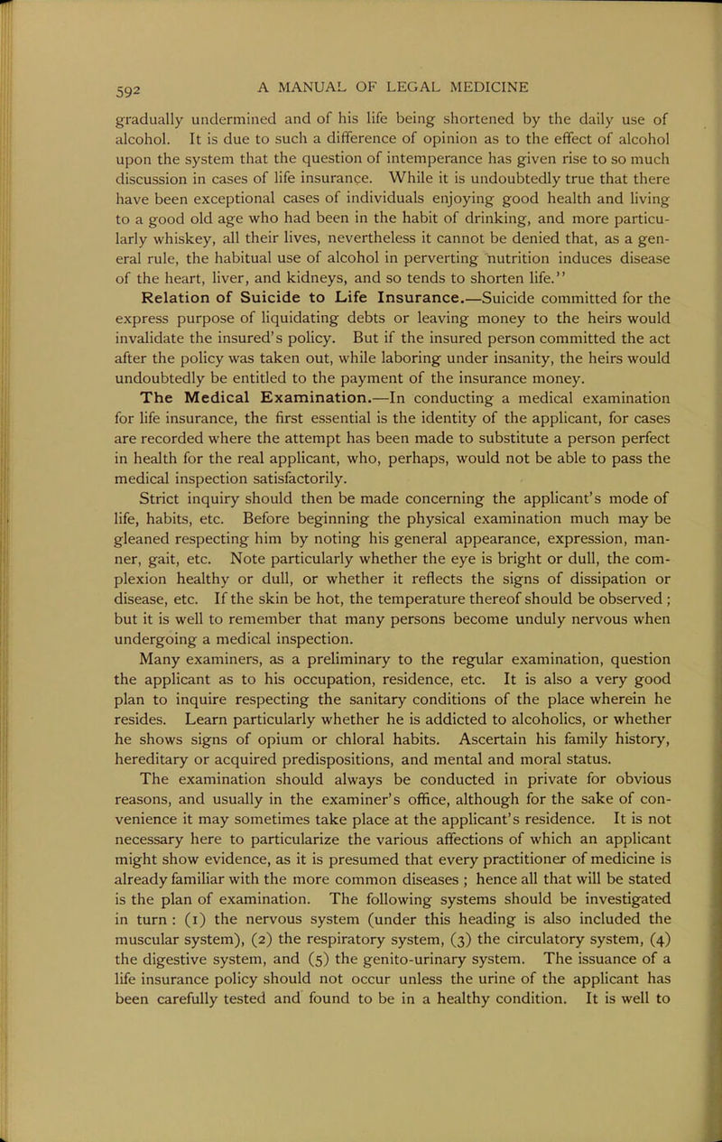 gradually undermined and of his life being shortened by the daily use of alcohol. It is due to such a difference of opinion as to the effect of alcohol upon the system that the question of intemperance has given rise to so much discussion in cases of life insurance. While it is undoubtedly true that there have been exceptional cases of individuals enjoying good health and living to a good old age who had been in the habit of drinking, and more particu- larly whiskey, all their lives, nevertheless it cannot be denied that, as a gen- eral rule, the habitual use of alcohol in perverting nutrition induces disease of the heart, liver, and kidneys, and so tends to shorten life. Relation of Suicide to Life Insurance.—Suicide committed for the express purpose of Hquidating debts or leaving money to the heirs would invalidate the insured's policy. But if the insured person committed the act after the policy was taken out, while laboring under insanity, the heirs would undoubtedly be entitled to the payment of the insurance money. The Medical Examination.—In conducting a medical examination for life insurance, the first essential is the identity of the applicant, for cases are recorded where the attempt has been made to substitute a person perfect in health for the real applicant, who, perhaps, would not be able to pass the medical inspection satisfactorily. Strict inquiry should then be made concerning the applicant's mode of life, habits, etc. Before beginning the physical examination much may be gleaned respecting him by noting his general appearance, expression, man- ner, gait, etc. Note particularly whether the eye is bright or dull, the com- plexion healthy or dull, or whether it reflects the signs of dissipation or disease, etc. If the skin be hot, the temperature thereof should be observed ; but it is well to remember that many persons become unduly nervous when undergoing a medical inspection. Many examiners, as a preliminary to the regular examination, question the applicant as to his occupation, residence, etc. It is also a very good plan to inquire respecting the sanitary conditions of the place wherein he resides. Learn particularly whether he is addicted to alcoholics, or whether he shows signs of opium or chloral habits. Ascertain his family history, hereditary or acquired predispositions, and mental and moral status. The examination should always be conducted in private for obvious reasons, and usually in the examiner's office, although for the sake of con- venience it may sometimes take place at the applicant's residence. It is not necessary here to particularize the various affections of which an applicant might show evidence, as it is presumed that every practitioner of medicine is already familiar with the more common diseases ; hence all that will be stated is the plan of examination. The following systems should be investigated in turn : (i) the nervous system (under this heading is also included the muscular system), (2) the respiratory system, (3) the circulatory system, (4) the digestive system, and (5) the genito-urinary system. The issuance of a life insurance policy should not occur unless the urine of the applicant has been carefully tested and found to be in a healthy condition. It is well to