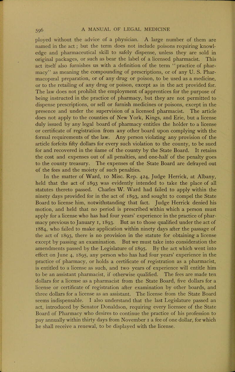 ployed without the advice of a physician. A large number of them are named in the act; but the term does not include poisons requiring knowl- edge and pharmaceutical skill to safely dispense, unless they are sold in original packages, or such as bear the label of a licensed pharmacist. This act itself also furnishes us with a definition of the term '' practice of phar- macy as meaning the compounding of prescriptions, or of any U. S. Phar- macopceal preparation, or of any drug or poison, to be used as a medicine, or to the retailing of any drug or poison, except as in the act provided for. The law does not prohibit the employment of apprentices for the purpose of being instructed in the practice of pharmacy, but they are not permitted to dispense prescriptions, or sell or furnish medicines or poisons, except in the presence and under the supervision of a licensed pharmacist. The article does not apply to the counties of New York, Kings, and Erie, but a license duly issued by any legal board of pharmacy entitles the holder to a license or certificate of registration from any other board upon complying with the formal requirements of the law. Any person violating any provision of the article forfeits fifty dollars for every such violation to the county, to be sued for and recovered in the name of the county by the State Board. It retains the cost and expenses out of all penalties, and one-half of the penalty goes to the county treasury. The expenses of the State Board are defrayed out of the fees and the moiety of such penalties. In the matter of Ward, lo Misc. Rep. 424, Judge Herrick, at Albany, held that the act of 1893 was evidently intended to take the place of all statutes thereto passed. Charles W. Ward had failed to apply within the ninety days provided for in the act of 1893, sought to compel the State Board to license him, notwithstanding that fact. Judge Herrick denied his motion, and held that no period is prescribed within which a person must apply for a license who has had four years' experience in the practice of phar- macy previous to January 1, 1893. But as to those qualified under the act of 1884, who failed to make application within ninety days after the passage of the act of 1893, there is no provision in the statute for obtaining a license except by passing an examination. But we must take into consideration the amendments passed by the Legislature of 1895. ^7 the act which went into effect on June 4, 1895, any person who has had four years' experience in the practice of pharmacy, or holds a certificate of registration as a pharmacist, is entitled to a license as such, and two years of experience will entitle him to be an assistant pharmacist, if otherwise qualified. The fees are made ten dollars for a license as a pharmacist from the State Board, five dollars for a license or certificate of registration after examination by other boards, and three dollars for a license as an assistant. The license from the State Board seems indispensable. I also understand that the last Legislature passed an act, introduced by Senator Donaldson, requiring every licensee of the State Board of Pharmacy who desires to continue the practice of his profession to pay annually within thirty days from November i a fee of one dollar, for which he shall receive a renewal, to be displayed with the license.