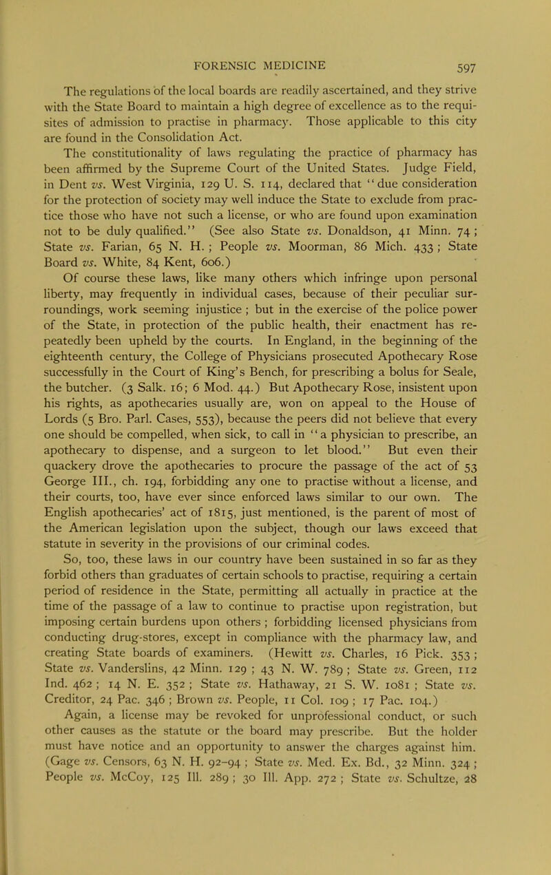The regulations of the local boards are readily ascertained, and they strive with the State Board to maintain a high degree of excellence as to the requi- sites of admission to practise in pharmacy. Those applicable to this city are found in the Consolidation Act. The constitutionality of laws regulating the practice of pharmacy has been affirmed by the Supreme Court of the United States. Judge Field, in Dent vs. West Virginia, 129 U. S. 114, declared that due consideration for the protection of society may well induce the State to exclude from prac- tice those who have not such a license, or who are found upon examination not to be duly qualified. (See also State vs. Donaldson, 41 Minn. 74; State vs. Parian, 65 N. H. ; People vs. Moorman, 86 Mich. 433 ; State Board vs. White, 84 Kent, 606.) Of course these laws, like many others which infringe upon personal liberty, may frequently in individual cases, because of their peculiar sur- roundings, work seeming injustice ; but in the exercise of the police power of the State, in protection of the public health, their enactment has re- peatedly been upheld by the courts. In England, in the beginning of the eighteenth century, the College of Physicians prosecuted Apothecary Rose successfully in the Court of King's Bench, for prescribing a bolus for Seale, the butcher. (3 Salk. 16; 6 Mod. 44.) But Apothecary Rose, insistent upon his rights, as apothecaries usually are, won on appeal to the House of Lords (5 Bro. Pari. Cases, 553), because the peers did not believe that every one should be compelled, when sick, to call in a physician to prescribe, an apothecary to dispense, and a surgeon to let blood. But even their quackery drove the apothecaries to procure the passage of the act of 53 George III., ch. 194, forbidding any one to practise without a license, and their courts, too, have ever since enforced laws similar to our own. The English apothecaries' act of 1815, just mentioned, is the parent of most of the American legislation upon the subject, though our laws exceed that statute in severity in the provisions of our criminal codes. So, too, these laws in our country have been sustained in so far as they forbid others than graduates of certain schools to practise, requiring a certain period of residence in the State, permitting all actually in practice at the time of the passage of a law to continue to practise upon registration, but imposing certain burdens upon others ; forbidding licensed physicians from conducting drug-stores, except in compliance with the pharmacy law, and creating State boards of examiners. (Hewitt vs. Charles, 16 Pick. 353 ; State vs. Vanderslins, 42 Minn. 129 ; 43 N. W. 789 ; State vs. Green, 112 Ind. 462 ; 14 N. E. 352 ; State vs. Hathaway, 21 S. W. 1081 ; State vs. Creditor, 24 Pac. 346 ; Brown vs. People, 11 Col. 109 ; 17 Pac. 104.) Again, a license may be revoked for unprofessional conduct, or such other causes as the statute or the board may prescribe. But the holder must have notice and an opportunity to answer the charges against him. (Gage vs. Censors, 63 N. H. 92-94 ; State vs. Med. Ex. Bd,, 32 Minn. 324 ; People vs. McCoy, 125 111. 289 ; 30 111. App. 272 ; State vs. Schultze, 28