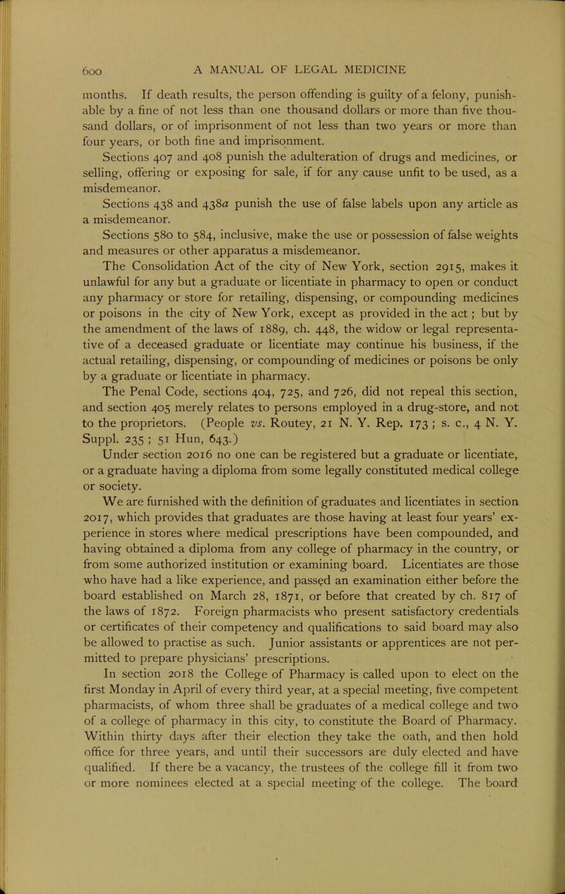 months. If death results, the person offending is guilty of a felony, punish- able by a fine of not less than one thousand dollars or more than five thou- sand dollars, or of imprisonment of not less than two years or more than four years, or both fine and imprisonment. Sections 407 and 408 punish the adulteration of drugs and medicines, or selling, offering or exposing for sale, if for any cause unfit to be used, as a misdemeanor. Sections 438 and 438a punish the use of false labels upon any article as a misdemeanor. Sections 580 to 584, inclusive, make the use or possession of false weights and measures or other apparatus a misdemeanor. The Consolidation Act of the city of New York, section 2915, makes it unlawful for any but a graduate or licentiate in pharmacy to open or conduct any pharmacy or store for retailing, dispensing, or compounding medicines or poisons in the city of New York, except as provided in the act; but by the amendment of the laws of 1889, ch. 448, the widow or legal representa- tive of a deceased graduate or licentiate may continue his business, if the actual retailing, dispensing, or compounding of medicines or poisons be only by a graduate or licentiate in pharmacy. The Penal Code, sections 404, 725, and 726, did not repeal this section, and section 405 merely relates to persons employed in a drug-store, and not to the proprietors. (People vs. Routey, 21 N. Y. Rep. 173 ; s. c, 4 N. Y, Suppl. 235 ; 51 Hun, 643.) Under section 2016 no one can be registered but a graduate or licentiate, or a graduate having a diploma from some legally constituted medical college or society. We are furnished with the definition of graduates and licentiates in section 2017, which provides that graduates are those having at least four years' ex- perience in stores where medical prescriptions have been compounded, and having obtained a diploma from any college of pharmacy in the country, or from some authorized institution or examining board. Licentiates are those who have had a like experience, and passed an examination either before the board established on March 28, 1871, or before that created by ch. 817 of the laws of 1872. Foreign pharmacists who present satisfactory credentials or certificates of their competency and qualifications to said board may also be allowed to practise as such. Junior assistants or apprentices are not per- mitted to prepare physicians' prescriptions. In section 2018 the College of Pharmacy is called upon to elect on the first Monday in April of every third year, at a special meeting, five competent pharmacists, of whom three shall be graduates of a medical college and two of a college of pharmacy in this city, to constitute the Board of Pharmacy. Within thirty days after their election they take the oath, and then hold office for three years, and until their successors are duly elected and have qualified. If there be a vacancy, the trustees of the college fill it from two or more nominees elected at a special meeting of the college. The board