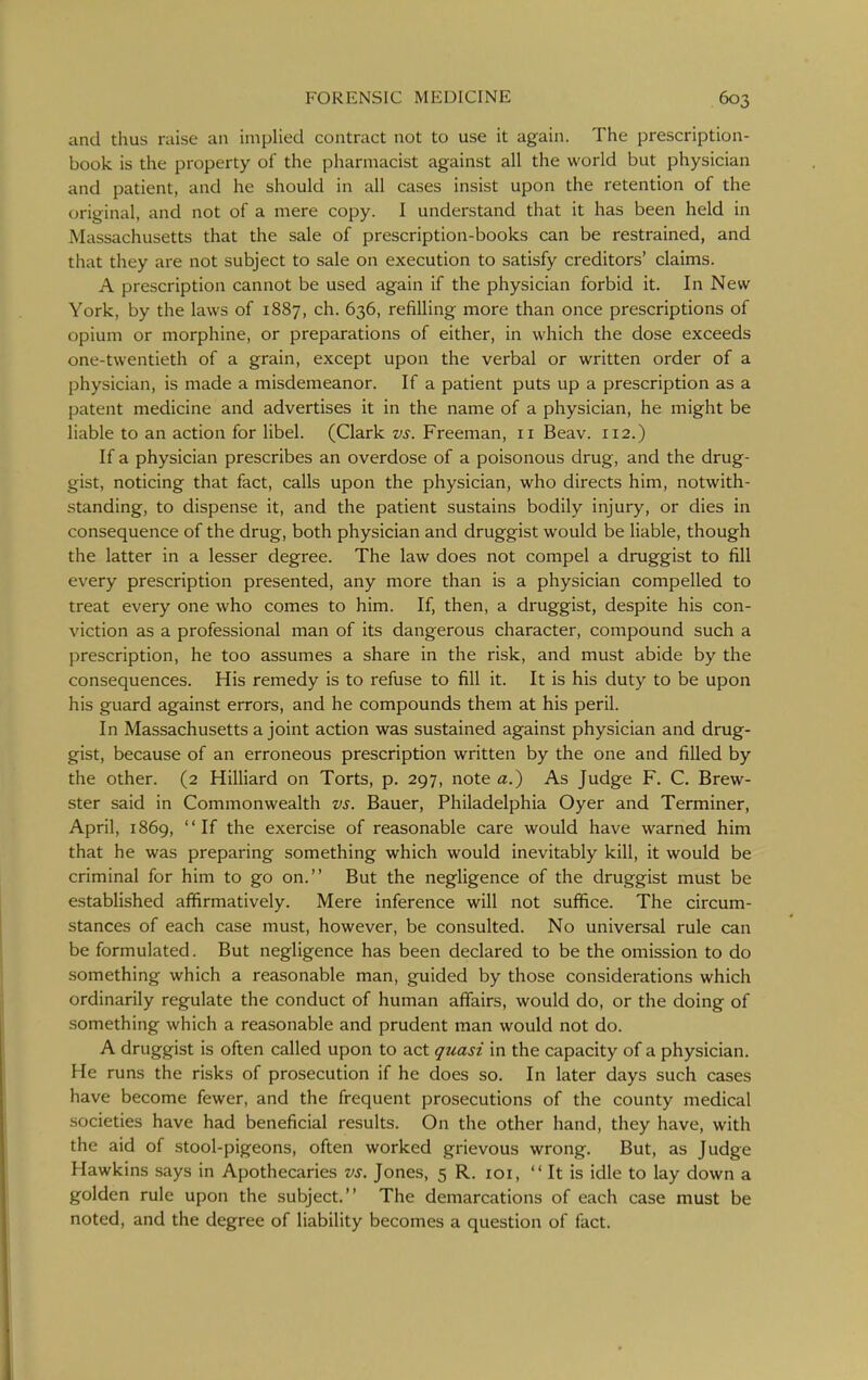 and thus raise an implied contract not to use it again. The prescription- book is the property of the pharmacist against all the world but physician and patient, and he should in all cases insist upon the retention of the original, and not of a mere copy. I understand that it has been held in Massachusetts that the sale of prescription-books can be restrained, and that they are not subject to sale on execution to satisfy creditors' claims. A prescription cannot be used again if the physician forbid it. In New York, by the laws of 1887, ch. 636, refilling more than once prescriptions of opium or morphine, or preparations of either, in which the dose exceeds one-twentieth of a grain, except upon the verbal or written order of a physician, is made a misdemeanor. If a patient puts up a prescription as a patent medicine and advertises it in the name of a physician, he might be liable to an action for libel. (Clark vs. Freeman, 11 Beav. 112.) If a physician prescribes an overdose of a poisonous drug, and the drug- gist, noticing that fact, calls upon the physician, who directs him, notwith- standing, to dispense it, and the patient sustains bodily injury, or dies in consequence of the drug, both physician and druggist would be liable, though the latter in a lesser degree. The law does not compel a druggist to fill every prescription presented, any more than is a physician compelled to treat every one who comes to him. If, then, a druggist, despite his con- viction as a professional man of its dangerous character, compound such a prescription, he too assumes a share in the risk, and must abide by the consequences. His remedy is to refuse to fill it. It is his duty to be upon his guard against errors, and he compounds them at his peril. In Massachusetts a joint action was sustained against physician and drug- gist, because of an erroneous prescription written by the one and filled by the other. (2 Hilliard on Torts, p. 297, note a.) As Judge F. C. Brew- ster said in Commonwealth vs. Bauer, Philadelphia Oyer and Terminer, April, 1869, If the exercise of reasonable care would have warned him that he was preparing something which would inevitably kill, it would be criminal for him to go on. But the negligence of the druggist must be established affirmatively. Mere inference will not suffice. The circum- stances of each case must, however, be consulted. No universal rule can be formulated. But negligence has been declared to be the omission to do something which a reasonable man, guided by those considerations which ordinarily regulate the conduct of human affairs, would do, or the doing of something which a reasonable and prudent man would not do. A druggist is often called upon to act quasi in the capacity of a physician. He runs the risks of prosecution if he does so. In later days such cases have become fewer, and the frequent prosecutions of the county medical societies have had beneficial results. On the other hand, they have, with the aid of stool-pigeons, often worked grievous wrong. But, as Judge Hawkins says in Apothecaries vs. Jones, 5 R. loi,  It is idle to lay down a golden rule upon the subject. The demarcations of each case must be noted, and the degree of liability becomes a question of fact.