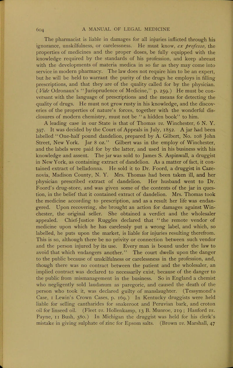 The pharmacist is Hable in damages for all injuries inflicted through his ignorance, unskilfulness, or carelessness. He must know, ex professo, the properties of medicines and the proper doses, be fully equipped with the knowledge required by the standards of his profession, and keep abreast with the developments of materia medica in so far as they may come into service in modern pharmacy. The law does not require him to be an expert, but he will be held to warrant the purity of the drugs he employs in filling prescriptions, and that they are of the quality called for by the physician, ( Vide Odronaux's Jurisprudence of Medicine, p. 259.) He must be con- versant with the language of prescriptions and the means for detecting the quality of drugs. He must not grow rusty in his knowledge, and the discov- eries of the properties of nature's forces, together with the wonderful dis- closures of modern chemistry, must not be  a hidden book to him. A leading case in our State is that of Thomas vs. Winchester, 6 N. Y. 397. It was decided by the Court of Appeals in July, 1852. Ajar had been labelled One-half pound dandehon, prepared by A. Gilbert, No. 108 John Street, New York. Jar 8 oz. Gilbert was in the employ of Winchester, and the labels were paid for by the latter, and used in his business with his knowledge and assent. The jar was sold to James S. Aspinwall, a druggist in New York, as containing extract of dandelion. As a matter of fact, it con- tained extract of belladonna. He sold it to Dr. Foord, a druggist in Caze- novia, Madison County, N. Y. Mrs. Thomas had been taken ill, and her physician prescribed extract of dandelion. Her husband went to Dr. Foord's drug-store, and was given some of the contents of the jar in ques- tion, in the belief that it contained extract of dandelion. Mrs. Thomas took the medicine according to prescription, and as a result her life was endan- gered. Upon recovering, she brought an action for damages against Win- chester, the original seller. She obtained a verdict and the wholesaler appealed. Chief-Justice Ruggles declared that the remote vendor of medicine upon which he has carelessly put a wrong label, and which, so labelled, he puts upon the market, is liable for injuries resulting therefrom. This is so, although there be no privity or connection between such vendor and the person injured by its use. Every man is bound under the law to avoid that which endangers another.'' The court dwells upon the danger to the public because of unskilfulness or carelessness in the profession, and, though there was no contract between the patient and the wholesaler, an implied contract was declared to necessarily exist, because of the danger to the public from mismanagement in the business. So in England a chemist who negligently sold laudanum as paregoric, and caused the death of the person who took it, was declared guilty of manslaughter. (Tessymond's Case, I Lewin's Crown Cases, p. 169.) In Kentucky druggists were held liable for selling cantharides for snakeroot and Peruvian bark, and croton oil for linseed oil. (Fleet vs. Hollenkamp, 13 B. Munroe, 219 ; Hanford vs. Payne, 11 Bush, 380.) In Michigan the druggist was held for his clerk's mistake in giving sulphate of zinc for Epsom salts. (Brown vs. Marshall, 47