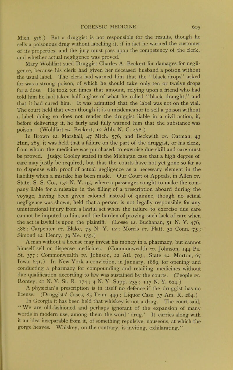 Mich. 576.) But a druggist is not responsible for the results, though he sells a poisonous drug without labelling it, if in fact he warned the customer of its properties, and the jury must pass upon the competency of the clerk, and whether actual negligence was proved. Mary Wohlfart sued Druggist Charles A. Beckert for damages for negli- gence, because his clerk had given her deceased husband a poison without the usual label. The clerk had warned him that the '' black drops'' asked for was a strong poison, of which he should take only ten or twelve drops for a dose. He took ten times that amount, relying upon a friend who had told him he had taken half a glass of what he called black draught, and that it had cured him. It was admitted that the label was not on the vial. The court held that even though it is a misdemeanor to sell a poison without a label, doing so does not render the druggist liable in a civil action, if, before delivering it, he fairly and fully warned him that the substance was poison. (Wohlfart vs. Beckert, 12 Abb. N. C. 478.) In Brown vs. Marshall, 47 Mich. 576, and Beckwith vs. Oatman, 43 Hun, 265, it was held that a failure on the part of the druggist, or his clerk, from whom the medicine was purchased, to exercise due skill and care must be proved. Judge Cooley stated in the Michigan case that a high degree of care may justly be required, but that the courts have not yet gone so far as to dispense with proof of actual negligence as a necessary element in the liability when a mistake has been made. Our Court of Appeals, in Allen vs. State, S. S. Co., 132 N. Y. 95, where a passenger sought to make the com- pany liable for a mistake in the filling of a prescription aboard during the voyage, having been given calomel instead of quinine, though no actual negligence was shown, held that a person is not legally responsible for any unintentional injury from a lawful act when the failure to exercise due care cannot be imputed to him, and the burden of proving such lack of care when the act is lawful is upon the plaintiff. (Losse vs. Buchanan, 51 N. Y. 476, 488 ; Carpenter vs. Blake, 75 N. Y. 12 ; Morris vs. Piatt, 32 Conn. 75 ; Simond vs. Henry, 39 Me. 155.) A man without a license may invest his money in a pharmacy, but cannot himself sell or dispense medicines. (Commonwealth vs. Johnson, 144 Pa. St. 377 ; Commonwealth vs. Johnson, 22 Atl. 703 ; State vs. Morton, 67 Iowa, 641.) In New York a conviction, in January, 1889, for opening and conducting a pharmacy for compounding and retailing medicines without due qualification according to law was sustained by the courts. (People vs. Rontey, 21 N. Y. St. R. 174 ; 4 N. Y. Supp. 235 ; 117 N. Y. 624.) A physician's prescription is in itself no defence if the druggist has no license. (Druggists' Cases, 85 Tenn. 449 ; Liquor Case, 37 Am. R. 284.) In Georgia it has been held that whiskey is not a drug. The court said, We are old-fashioned and perhaps ignorant of the expansion of many words in modern use, among them the word ' drug.' It carries along with it an idea inseparable from it, of something repulsive, nauseous, at which the gorge heaves. Whiskey, on the contrary, is inviting, exhilarating.