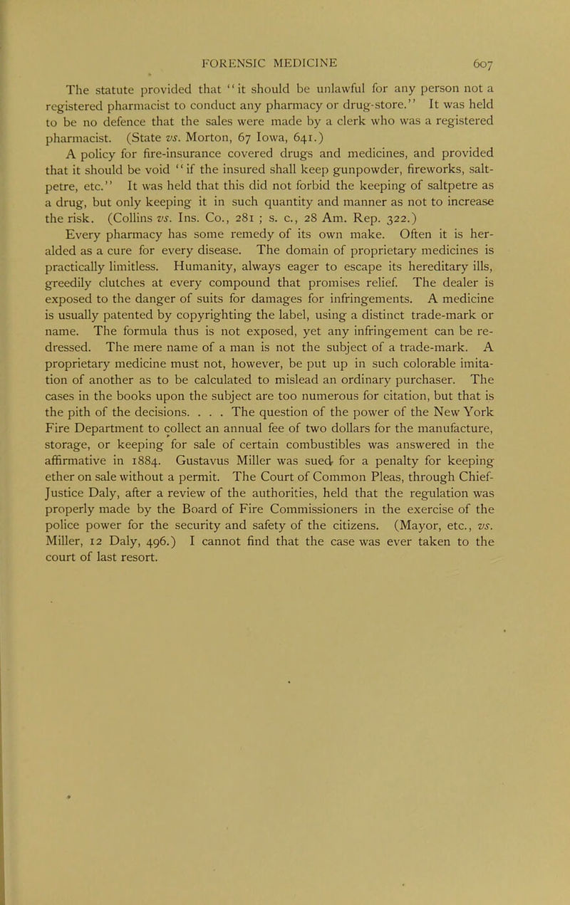 The statute provided that it should be unlawful for any person not a registered pharmacist to conduct any pharmacy or drug-store. It was held to be no defence that the sales were made by a clerk who was a registered pharmacist. (State vs. Morton, 67 Iowa, 641.) A policy for fire-insurance covered drugs and medicines, and provided that it should be void  if the insured shall keep gunpowder, fireworks, salt- petre, etc. It was held that this did not forbid the keeping of saltpetre as a drug, but only keeping it in such quantity and manner as not to increase the risk. (Collins vs. Ins. Co., 281 ; s. c, 28 Am- Rep. 322.) Every pharmacy has some remedy of its own make. Often it is her- alded as a cure for every disease. The domain of proprietary medicines is practically limitless. Humanity, always eager to escape its hereditary ills, greedily clutches at every compound that promises relief The dealer is exposed to the danger of suits for damages for infringements. A medicine is usually patented by copyrighting the label, using a distinct trade-mark or name. The formula thus is not exposed, yet any infringement can be re- dressed. The mere name of a man is not the subject of a trade-mark. A proprietary medicine must not, however, be put up in such colorable imita- tion of another as to be calculated to mislead an ordinary purchaser. The cases in the books upon the subject are too numerous for citation, but that is the pith of the decisions. . . . The question of the power of the New York Fire Department to collect an annual fee of two dollars for the manufacture, storage, or keeping for sale of certain combustibles was answered in the affirmative In 1884. Gustavus Miller was sued- for a penalty for keeping ether on sale without a permit. The Court of Common Pleas, through Chief- Justice Daly, after a review of the authorities, held that the regulation was properly made by the Board of Fire Commissioners in the exercise of the police power for the security and safety of the citizens. (Mayor, etc., vs. Miller, 12 Daly, 496.) I cannot find that the case was ever taken to the court of last resort.