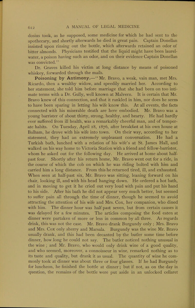 dosius took, as he supposed, some medicine for which he had sent to the apothecary, and shortly afterwards he died in great pain. Captain Donellan insisted upon rinsing out the bottle, which aftemards retained an odor of bitter almonds. Physicians testified that the liquid might have been laurel- water, a poison having such an odor, and on their evidence Captain Donellan was convicted. Dr. Graves killed his victim at long distance by means of poisoned whiskey, forwarded through the mails. Poisoning by Antimony.—Mr. Bravo, a weak, vain man, met Mrs. Ricardo, then a wealthy widow, and speedily married her. According to her statement, she told him before marriage that she had been on too inti- mate terms with a Dr. Gully, well known at Malvern. It is certain that Mr. Bravo knew of this connection, and that it rankled in him, nor does he seem to have been sparing in letting his wife know this. At all events, the facts connected with his miserable death are here embodied. Mr. Bravo was a young barrister of about thirty, strong, healthy, and hearty. He had hardly ever suffered from ill health, was a remarkably cheerful man, and of temper- ate habits. On Tuesday, April i8, 1876, after breakfast at his own house at Balham, he drove with his wife into town. On their way, according to her statement, they had an extremely unpleasant conversation. He had a Turkish bath, lunched with a relation of his wife's at St. James Hall, and walked on his way home to Victoria Station with a friend and fellow-barrister, whom he asked out for the following day. He arrived at home about half- past four. Shortly after his return home, Mr. Bravo went out for a ride, in the course of which the cob on which he was riding bolted with htm and carried him a long distance. From this he returned tired, ill, and exhausted. When seen at half-past six, Mr. Bravo was sitting, leaning forward on his chair, looking ill, and with his head hanging down. He ordered a hot bath, and in moving to get it he cried out very loud with pain and put his hand to his side. After his bath he did not appear very much better, but seemed to suffer pain all through the time of dinner, though he seemed to avoid attracting the attention of his wife and Mrs. Cox, her companion, who dined with him. The dinner hour was half past seven, but from certain causes it was delayed for a few minutes. The articles composing the food eaten at dinner were partaken of more or less in common by all three. As regards drink, this was not the case. Mr. Bravo drank Burgundy only ; Mrs. Bravo and Mrs. Cox only sherry and Marsala. Burgundy was the wine Mr. Bravo usually drank, and this had been decanted by the butler some time before dinner, how long he could not say. The butler noticed nothing unusual in the wine ; and Mr. Bravo, who would only drink wine of a good quality, and who seemed, moreover, a connoisseur in wine, remarked nothing as to its taste and quality, but drank it as usual. The quantity of wine he com- monly took at dinner was about three or four glasses. If he had Burgundy for luncheon, he finished the bottle at dinner; but if not, as on the day in question, the remains of the bottle were put aside in an unlocked cellaret