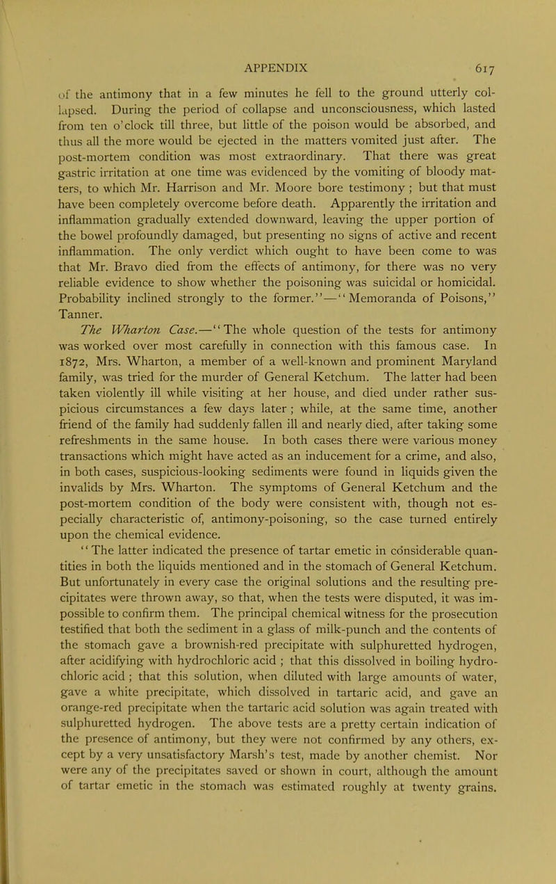 of the antimony that in a few minutes he fell to the ground utterly col- lapsed. During the period of collapse and unconsciousness, which lasted from ten o'clock till three, but little of the poison would be absorbed, and thus all the more would be ejected in the matters vomited just after. The post-mortem condition was most extraordinary. That there was great gastric irritation at one time was evidenced by the vomiting of bloody mat- ters, to which Mr. Harrison and Mr. Moore bore testimony ; but that must have been completely overcome before death. Apparently the irritation and inflammation gradually extended downward, leaving the upper portion of the bowel profoundly damaged, but presenting no signs of active and recent inflammation. The only verdict which ought to have been come to was that Mr. Bravo died from the effects of antimony, for there was no very reliable evidence to show whether the poisoning was suicidal or homicidal. Probability inclined strongly to the former. — Memoranda of Poisons, Tanner. The Wliarton Case.—The whole question of the tests for antimony was worked over most carefully in connection with this famous case. In 1872, Mrs. Wharton, a member of a well-known and prominent Maryland family, was tried for the murder of General Ketchum. The latter had been taken violently ill while visiting at her house, and died under rather sus- picious circumstances a few days later; while, at the same time, another friend of the family had suddenly fallen ill and nearly died, after taking some refreshments in the same house. In both cases there were various money transactions which might have acted as an inducement for a crime, and also, in both cases, suspicious-looking sediments were found in liquids given the invalids by Mrs. Wharton. The symptoms of General Ketchum and the post-mortem condition of the body were consistent with, though not es- pecially characteristic of, antimony-poisoning, so the case turned entirely upon the chemical evidence. The latter indicated the presence of tartar emetic in considerable quan- tities in both the liquids mentioned and in the stomach of General Ketchum. But unfortunately in every case the original solutions and the resulting pre- cipitates were thrown away, so that, when the tests were disputed, it was im- possible to confirm them. The principal chemical witness for the prosecution testified that both the sediment in a glass of milk-punch and the contents of the stomach gave a brownish-red precipitate with sulphuretted hydrogen, after acidifying with hydrochloric acid ; that this dissolved in boiling hydro- chloric acid ; that this solution, when diluted with large amounts of water, gave a white precipitate, which dissolved in tartaric acid, and gave an orange-red precipitate when the tartaric acid solution was again treated with sulphuretted hydrogen. The above tests are a pretty certain indication of the presence of antimony, but they were not confirmed by any others, ex- cept by a very unsatisfactory Marsh's test, made by another chemist. Nor were any of the precipitates saved or shown in court, although the amount of tartar emetic in the stomach was estimated roughly at twenty grains.