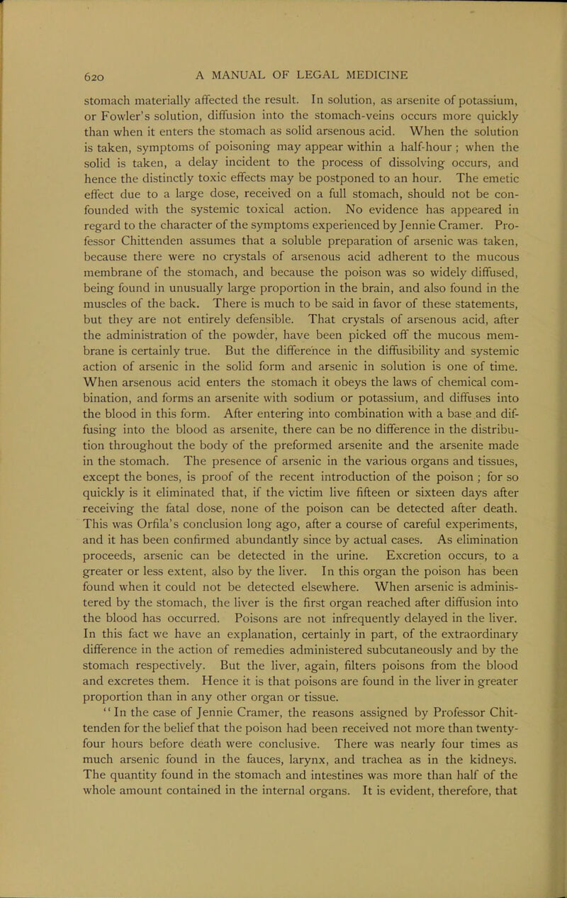 stomach materially affected the result. In solution, as arsenite of potassium, or Fowler's solution, diffusion into the stomach-veins occurs more quickly than when it enters the stomach as solid arsenous acid. When the solution is taken, symptoms of poisoning may appear within a half-hour ; when the solid is taken, a delay incident to the process of dissolving occurs, and hence the distinctly toxic effects may be postponed to an hour. The emetic effect due to a large dose, received on a full stomach, should not be con- founded with the systemic toxical action. No evidence has appeared in regard to the character of the symptoms experienced by Jennie Cramer. Pro- fessor Chittenden assumes that a soluble preparation of arsenic was taken, because there were no crystals of arsenous acid adherent to the mucous membrane of the stomach, and because the poison was so widely diffused, being found in unusually large proportion in the brain, and also found in the muscles of the back. There is much to be said in favor of these statements, but they are not entirely defensible. That crystals of arsenous acid, after the administration of the powder, have been picked off the mucous mem- brane is certainly true. But the difference in the diffusibility and systemic action of arsenic in the solid form and arsenic in solution is one of time. When arsenous acid enters the stomach it obeys the laws of chemical com- bination, and forms an arsenite with sodium or potassium, and diffuses into the blood in this form. After entering into combination with a base and dif- fusing into the blood as arsenite, there can be no difference in the distribu- tion throughout the body of the preformed arsenite and the arsenite made in the stomach. The presence of arsenic in the various organs and tissues, except the bones, is proof of the recent introduction of the poison ; for so quickly is it eliminated that, if the victim live fifteen or sixteen days after receiving the fatal dose, none of the poison can be detected after death. This was Orfila's conclusion long ago, after a course of careful experiments, and it has been confirmed abundantly since by actual cases. As elimination proceeds, arsenic can be detected in the urine. Excretion occurs, to a greater or less extent, also by the liver. In this organ the poison has been found when it could not be detected elsewhere. When arsenic is adminis- tered by the stomach, the liver is the first organ reached after diffusion into the blood has occurred. Poisons are not infrequently delayed in the liver. In this fact we have an explanation, certainly in part, of the extraordinary difference in the action of remedies administered subcutaneously and by the stomach respectively. But the liver, again, filters poisons from the blood and excretes them. Hence it is that poisons are found in the liver in greater proportion than in any other organ or tissue. In the case of Jennie Cramer, the reasons assigned by Professor Chit- tenden for the belief that the poison had been received not more than twenty- four hours before death were conclusive. There was nearly four times as much arsenic found in the fauces, larynx, and trachea as in the kidneys. The quantity found in the stomach and intestines was more than half of the whole amount contained in the internal organs. It is evident, therefore, that