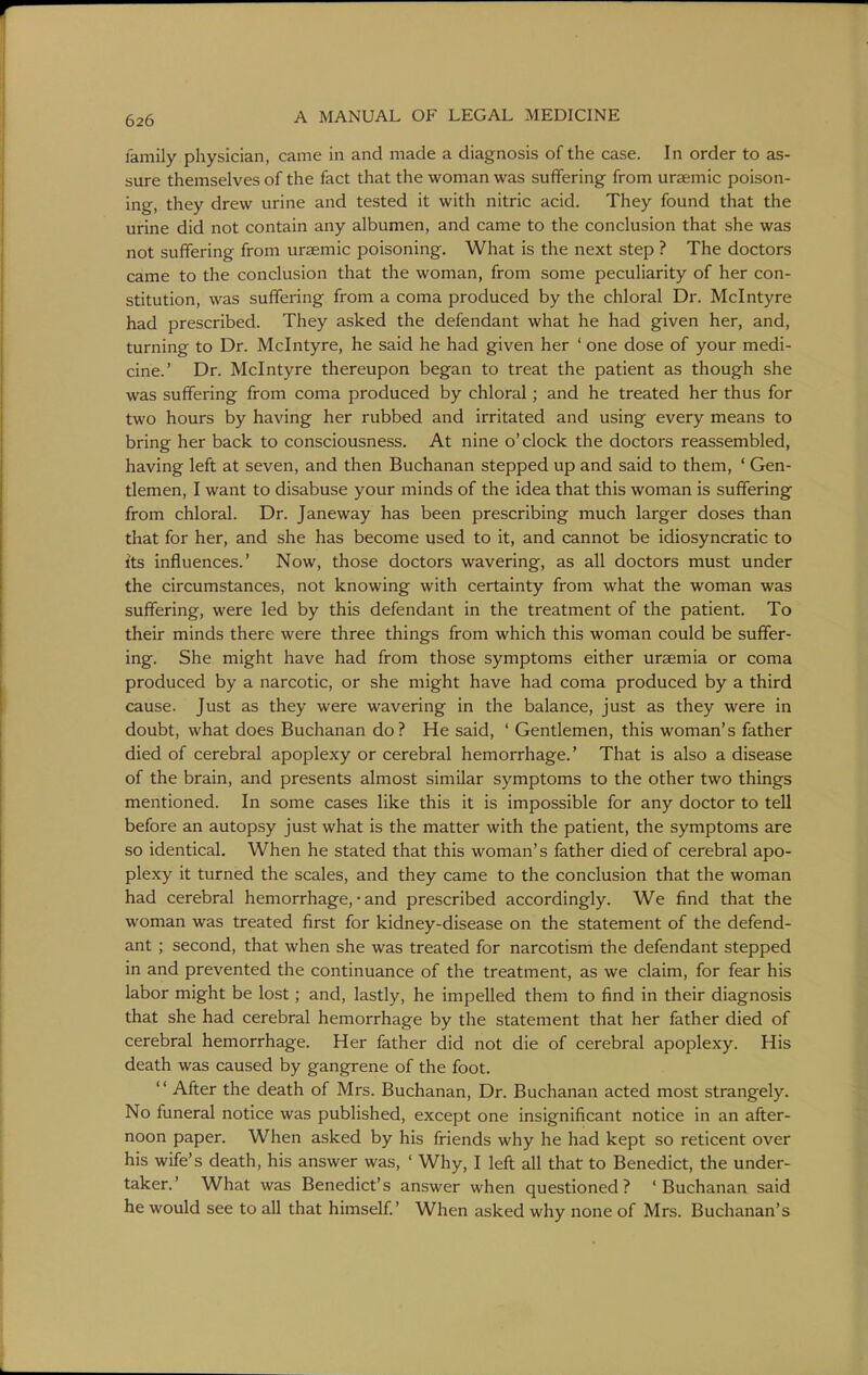 family physician, came in and made a diagnosis of the case. In order to as- sure themselves of the fact that the woman was suffering from uraemic poison- ing, they drew urine and tested it with nitric acid. They found that the urine did not contain any albumen, and came to the conclusion that she was not suffering from uraemic poisoning. What is the next step ? The doctors came to the conclusion that the woman, from some peculiarity of her con- stitution, was suffering from a coma produced by the chloral Dr. Mclntyre had prescribed. They asked the defendant what he had given her, and, turning to Dr. Mclntyre, he said he had given her ' one dose of your medi- cine.' Dr. Mclntyre thereupon began to treat the patient as though she was suffering from coma produced by chloral; and he treated her thus for two hours by having her rubbed and irritated and using every means to bring her back to consciousness. At nine o'clock the doctors reassembled, having left at seven, and then Buchanan stepped up and said to them, ' Gen- tlemen, I want to disabuse your minds of the idea that this woman is suffering from chloral. Dr. Janeway has been prescribing much larger doses than that for her, and she has become used to it, and cannot be idiosyncratic to its influences.' Now, those doctors wavering, as all doctors must under the circumstances, not knowing with certainty from what the woman was suffering, were led by this defendant in the treatment of the patient. To their minds there were three things from which this woman could be suffer- ing. She might have had from those symptoms either uraemia or coma produced by a narcotic, or she might have had coma produced by a third cause. Just as they were wavering in the balance, just as they were in doubt, what does Buchanan do? He said, ' Gentlemen, this woman's father died of cerebral apoplexy or cerebral hemorrhage.' That is also a disease of the brain, and presents almost similar symptoms to the other two things mentioned. In some cases like this it is impossible for any doctor to tell before an autopsy just what is the matter with the patient, the symptoms are so identical. When he stated that this woman's father died of cerebral apo- plexy it turned the scales, and they came to the conclusion that the woman had cerebral hemorrhage, • and prescribed accordingly. We find that the woman was treated first for kidney-disease on the statement of the defend- ant ; second, that when she was treated for narcotism the defendant stepped in and prevented the continuance of the treatment, as we claim, for fear his labor might be lost; and, lastly, he impelled them to find in their diagnosis that she had cerebral hemorrhage by the statement that her father died of cerebral hemorrhage. Her father did not die of cerebral apoplexy. His death was caused by gangrene of the foot. After the death of Mrs. Buchanan, Dr. Buchanan acted most strangely. No funeral notice was published, except one insignificant notice in an after- noon paper. When asked by his friends why he had kept so reticent over his wife's death, his answer was, ' Why, I left all that to Benedict, the under- taker.' What was Benedict's answer when questioned? 'Buchanan said he would see to all that himself.' When asked why none of Mrs. Buchanan's