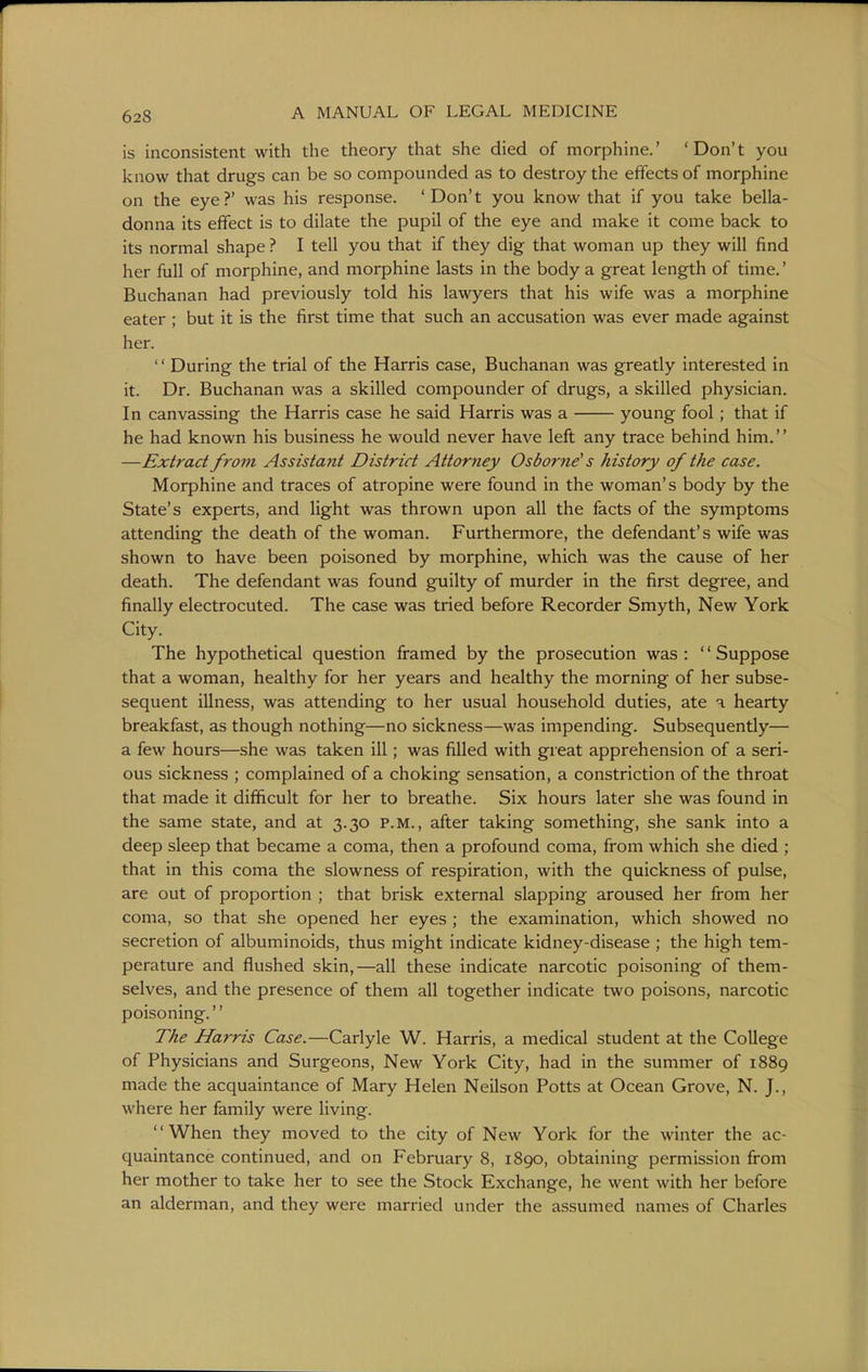 is inconsistent with the theory that she died of morphine.' 'Don't you know that drugs can be so compounded as to destroy the effects of morphine on the eye?' was his response. 'Don't you know that if you take bella- donna its effect is to dilate the pupil of the eye and make it come back to its normal shape ? I tell you that if they dig that woman up they will find her full of morphine, and morphine lasts in the body a great length of time.' Buchanan had previously told his lawyers that his wife was a morphine eater ; but it is the first time that such an accusation was ever made against her. '' During the trial of the Harris case, Buchanan was greatly interested in it. Dr. Buchanan was a skilled compounder of drugs, a skilled physician. In canvassing the Harris case he said Harris was a young fool; that if he had known his business he would never have left any trace behind him. —Extract from Assistant District Attorney Osborne's history of the case. Morphine and traces of atropine were found in the woman's body by the State's experts, and light was thrown upon all the facts of the symptoms attending the death of the woman. Furthermore, the defendant's wife was shown to have been poisoned by morphine, which was the cause of her death. The defendant was found guilty of murder in the first degree, and finally electrocuted. The case was tried before Recorder Smyth, New York City. The hypothetical question framed by the prosecution was : '' Suppose that a woman, healthy for her years and healthy the morning of her subse- sequent illness, was attending to her usual household duties, ate a hearty breakfast, as though nothing—no sickness—was impending. Subsequently— a few hours—she was taken ill; was filled with great apprehension of a seri- ous sickness ; complained of a choking sensation, a constriction of the throat that made it difficult for her to breathe. Six hours later she was found in the same state, and at 3.30 P.M., after taking something, she sank into a deep sleep that became a coma, then a profound coma, from which she died ; that in this coma the slowness of respiration, with the quickness of pulse, are out of proportion ; that brisk external slapping aroused her from her coma, so that she opened her eyes ; the examination, which showed no secretion of albuminoids, thus might indicate kidney-disease ; the high tem- perature and flushed skin,—all these indicate narcotic poisoning of them- selves, and the presence of them all together indicate two poisons, narcotic poisoning. The Harris Case.—Carlyle W. Harris, a medical student at the College of Physicians and Surgeons, New York City, had in the summer of 1889 made the acquaintance of Mary Helen Neilson Potts at Ocean Grove, N. J., where her family were living. When they moved to the city of New York for the winter the ac- quaintance continued, and on February 8, 1890, obtaining permission from her mother to take her to see the Stock Exchange, he went with her before an alderman, and they were married under the assumed names of Charles