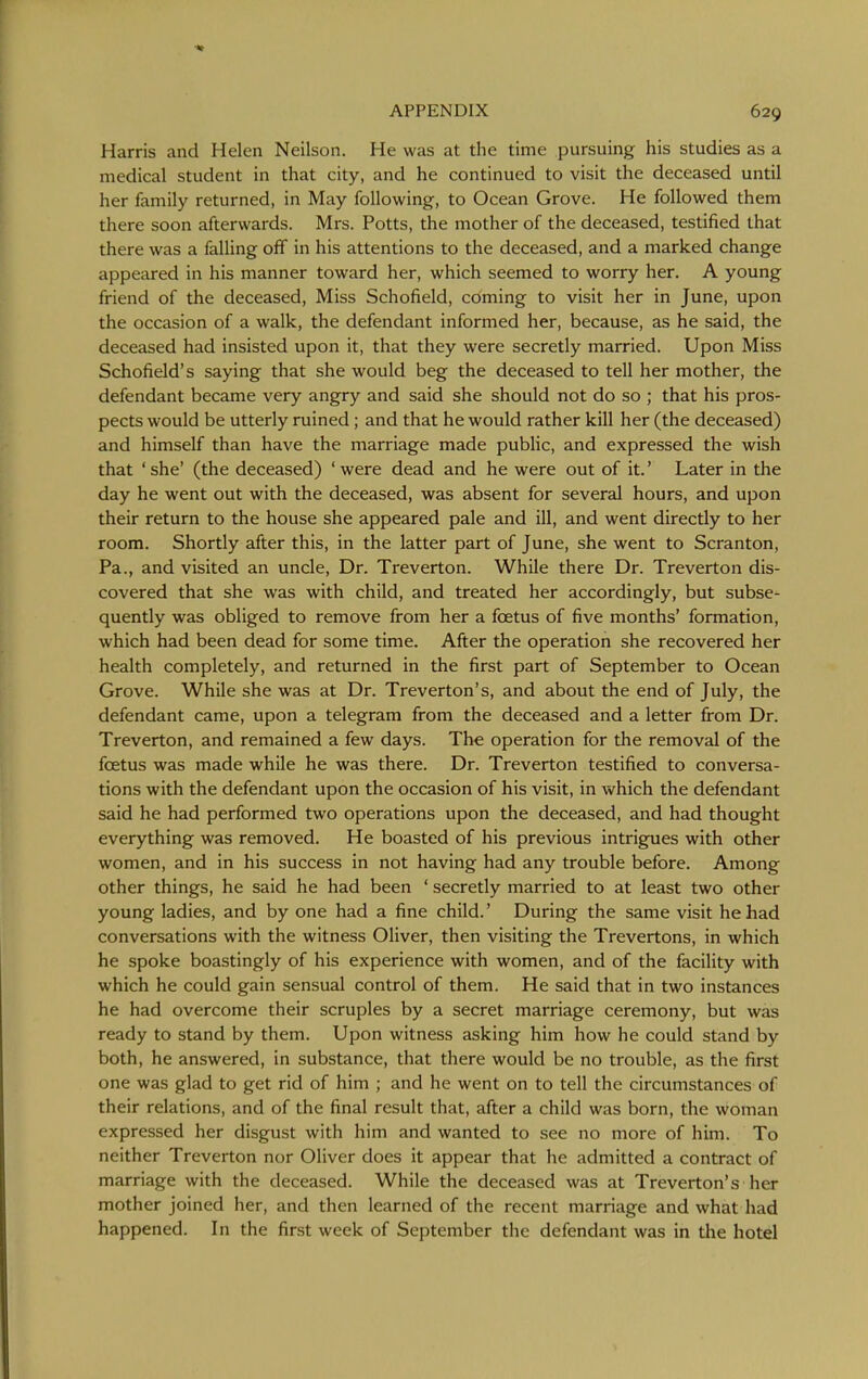 Harris and Helen Neilson. He was at the time pursuing his studies as a medical student in that city, and he continued to visit the deceased until her family returned, in May following, to Ocean Grove. He followed them there soon afterwards. Mrs. Potts, the mother of the deceased, testified that there was a falling off in his attentions to the deceased, and a marked change appeared in his manner toward her, which seemed to worry her. A young friend of the deceased, Miss Schofield, coming to visit her in June, upon the occasion of a walk, the defendant informed her, because, as he said, the deceased had insisted upon it, that they were secretly married. Upon Miss Schofield's saying that she would beg the deceased to tell her mother, the defendant became very angry and said she should not do so ; that his pros- pects would be utterly ruined; and that he would rather kill her (the deceased) and himself than have the marriage made pubhc, and expressed the wish that ' she' (the deceased) ' were dead and he were out of it.' Later in the day he went out with the deceased, was absent for several hours, and upon their return to the house she appeared pale and ill, and went directly to her room. Shortly after this, in the latter part of June, she went to Scranton, Pa., and visited an uncle. Dr. Treverton. While there Dr. Treverton dis- covered that she was with child, and treated her accordingly, but subse- quently was obliged to remove from her a foetus of five months' formation, which had been dead for some time. After the operation she recovered her health completely, and returned in the first part of September to Ocean Grove. While she was at Dr. Treverton's, and about the end of July, the defendant came, upon a telegram from the deceased and a letter from Dr. Treverton, and remained a few days. The operation for the removal of the foetus was made while he was there. Dr. Treverton testified to conversa- tions with the defendant upon the occasion of his visit, in which the defendant said he had performed two operations upon the deceased, and had thought everything was removed. He boasted of his previous intrigues with other women, and in his success in not having had any trouble before. Among other things, he said he had been ' secretly married to at least two other young ladies, and by one had a fine child.' During the same visit he had conversations with the witness Oliver, then visiting the Trevertons, in which he spoke boastingly of his experience with women, and of the facility with which he could gain sensual control of them. He said that in two instances he had overcome their scruples by a secret marriage ceremony, but was ready to stand by them. Upon witness asking him how he could stand by both, he answered, in substance, that there would be no trouble, as the first one was glad to get rid of him ; and he went on to tell the circumstances of their relations, and of the final result that, after a child was born, the woman expressed her disgust with him and wanted to see no more of him. To neither Treverton nor Oliver does it appear that he admitted a contract of marriage with the deceased. While the deceased was at Treverton's her mother joined her, and then learned of the recent marriage and what had happened. In the first week of September the defendant was in the hotel