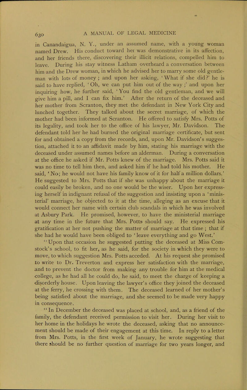 in Canandaigua, N. Y., under an assumed name, with a young woman named Drew. His conduct toward het was demonstrative in its affection, and her friends there, discovering their illicit relations, compelled him to leave. During his stay witness Latham overheard a conversation between him and the Drew woman, in which he advised her to marry some old gentle- man with lots of money ; and upon her asking, ' What if she did ?' he is said to have replied, ' Oh, we can put him out of the way ;' and upon her inquiring how, he further said, ' You find the old gentleman, and we will give him a pill, and I can fix him.' After the return of the deceased and her mother from Scranton, they met the defendant in New York City and lunched together. They talked about the secret marriage, of which the mother had been infonned at Scranton. He offered to satisfy Mrs. Potts of its legality, and took her to the office of his lawyer, Mr. Davidson. The defendant told her he had burned the original marriage certificate, but sent for and obtained a copy from the records, and, upon Mr. Davidson's sugges- tion, attached it to an affidavit made by him, stating his marriage with the deceased under assumed names before an alderman. During a conversation at the office he asked if Mr. Potts knew of the marriage. Mrs. Potts said it was no time to tell him then, and asked him if he had told his mother. He said, ' No; he would not have his family know of it for half a million dollars.' He suggested to Mrs. Potts that if she was unhappy about the marriage it could easily be broken, and no one would be the wiser. Upon her express- ing herself in indignant refusal of the suggestion and insisting upon a ' minis- terial' marriage, he objected to it at the time, alleging as an excuse that it would connect her name with certain club scandals in which he was involved at Asbury Park. He promised, however, to have the ministerial marriage at any time in the future that Mrs. Potts should say. He expressed his gratification at her not pushing the matter of marriage at that time ; that if she had he would have been obliged to ' leave everything and go West.' '' Upon that occasion he suggested putting the deceased at Miss Com- stock's school, to fit her, as he said, for the society in which they were to move, to which suggestion Mrs. Potts acceded. At his request she promised to write to Dr. Treverton and express her satisfaction with the marriage, and to prevent the doctor from making any trouble for him at the medical college, as he had all he could do, he said, to meet the charge of keeping a disorderly house. Upon leaving the lawyer's office they joined the deceased at the ferry, he crossing with them. The deceased learned of her mother's being satisfied about the marriage, and she seemed to be made very happy in consequence. In December the deceased was placed at school, and, as a friend of the family, the defendant received permission to visit her. During her visit to her home in the holidays he wrote the deceased, asking that no announce- ment should be made of their engagement at this time. In reply to a letter from Mrs. Potts, in the first week of January, he wrote suggesting that there should be no further question of marriage for two years longer, and
