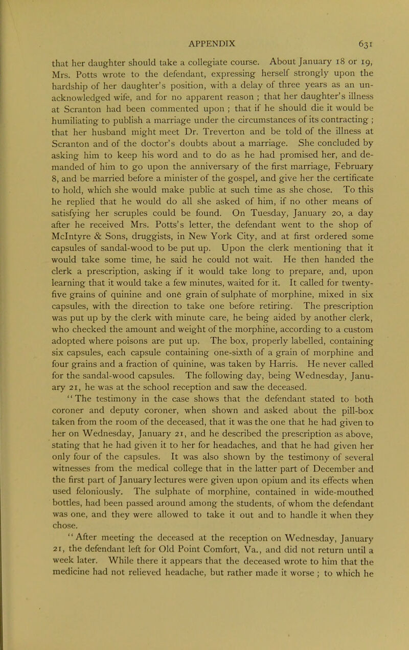 that her daughter should take a collegiate course. About January 18 or 19, Mrs. Potts wrote to the defendant, expressing herself strongly upon the hardship of her daughter's position, with a delay of three years as an un- acknowledged wife, and for no apparent reason ; that her daughter's illness at Scranton had been commented upon ; that if he should die it would be humiliating to publish a marriage under the circumstances of its contracting ; that her husband might meet Dr. Treverton and be told of the illness at Scranton and of the doctor's doubts about a marriage. She concluded by asking him to keep his word and to do as he had promised her, and de- manded of him to go upon the anniversary of the first marriage, February 8, and be married before a minister of the gospel, and give her the certificate to hold, which she would make public at such time as she chose. To this he replied that he would do all she asked of him, if no other means of satisfying her scruples could be found. On Tuesday, January 20, a day after he received Mrs. Potts's letter, the defendant went to the shop of Mclntyre & Sons, druggists, in New York City, and at first ordered some capsules of sandal-wood to be put up. Upon the clerk mentioning that it would take some time, he said he could not wait. He then handed the clerk a prescription, asking if it would take long to prepare, and, upon learning that it would take a few minutes, waited for it. It called for twenty- five grains of quinine and one grain of sulphate of morphine, mixed in six capsules, with the direction to take one before retiring. The prescription was put up by the clerk with minute care, he being aided by another clerk, who checked the amount and weight of the morphine, according to a custom adopted where poisons are put up. The box, properly labelled, containing six capsules, each capsule containing one-sixth of a grain of morphine and four grains and a fraction of quinine, was taken by Harris. He never called for the sandal-wood capsules. The following day, being Wednesday, Janu- ary 21, he was at the school reception and saw the deceased. The testimony in the case shows that the defendant stated to both coroner and deputy coroner, when shown and asked about the pill-box taken from the room of the deceased, that it was the one that he had given to her on Wednesday, January 21, and he described the prescription as above, stating that he had given it to her for headaches, and that he had given her only four of the capsules. It was also shown by the testimony of several witnesses from the medical college that in the latter part of December and the first part of January lectures were given upon opium and its effects when used feloniously. The sulphate of morphine, contained in wide-mouthed bottles, had been passed around among the students, of whom the defendant was one, and they were allowed to take it out and to handle it when they chose. '' After meeting the deceased at the reception on Wednesday, January 21, the defendant left for Old Point Comfort, Va., and did not return until a week later. While there it appears that the deceased wrote to him that the medicine had not relieved headache, but rather made it worse ; to which he