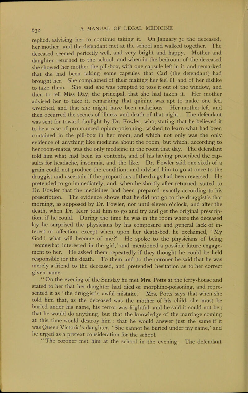replied, advising her to continue taking it. On January 31 the deceased, her mother, and the defendant met at the school and walked together. The deceased seemed perfectly well, and very bright and happy. Mother and daughter returned to the school, and when in the bedroom of the deceased she showed her mother the pill-box, with one capsule left in it, and remarked that she had been taking some capsules that Carl (the defendant) had brought her. She complained of their making her feel ill, and of her dislike to take them. She said she was tempted to toss it out of the window, and then to tell Miss Day, the principal, that she had taken it. Her mother advised her to take it, remarking that quinine was apt to make one feel wretched, and that she might have been malarious. Her mother left, and then occurred the scenes of illness and death of that night. The defendant was sent for toward daylight by Dr. Fowler, who, stating that he believed it to be a case of pronounced opium-poisoning, wished to learn what had been contained in the pill-box in her room, and which not only was the only evidence of anything Hke medicine about the room, but which, according to her room-mates, was the only medicine in the room that day. The defendant told him what had been its contents, and of his having prescribed the cap- sules for headache, insomnia, and the like. Dr. Fowler said one-sixth of a grain could not produce the condition, and advised him to go at once to the druggist and ascertain if the proportions of the drugs had been reversed. He pretended to go immediately, and, when he shortly after returned, stated to Dr. Fowler that the medicines had been prepared exactly according to his prescription. The evidence shows that he did not go to the druggist's that morning, as supposed by Dr. Fowler, nor until eleven o'clock, and after the death, when Dr. Kerr told him to go and try and get the original prescrip- tion, if he could. During the time he was in the room where the deceased lay he surprised the physicians by his composure and general lack of in- terest or affection, except when, upon her death-bed, he exclaimed, ' My God ! what will become of meHe spoke to the physicians of being ' somewhat interested in the girl,' and mentioned a possible future engage- ment to her. He asked them repeatedly if they thought he could be held responsible for the death. To them and to the coroner he said that he was merely a friend to the deceased, and pretended hesitation as to her correct given name. '' On the evening of the Sunday he met Mrs. Potts at the ferry-house and stated to her that her daughter had died of morphine-poisoning, and repre- sented it as 'the druggist's awful mistake.' Mrs. Potts says that when she told him that, as the deceased was the mother of his child, she must be buried under his name, his terror was frightful, and he said it could not be ; that he would do anything, but that the knowledge of the marriage coming at this time would destroy him ; that he would answer just the same if it was Queen Victoria's daughter, ' She cannot be buried under my name,' and he urged as a pretext consideration for the school. The coroner met him at the school in the evening. The defendant